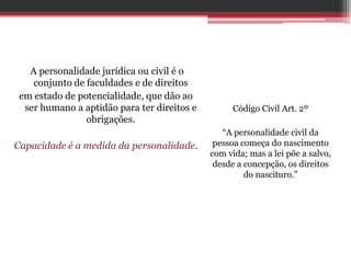 A personalidade jurídica ou civil é o
    conjunto de faculdades e de direitos
 em estado de potencialidade, que dão ao
  ser humano a aptidão para ter direitos e         Código Civil Art. 2º
                obrigações.
                                                “A personalidade civil da
Capacidade é a medida da personalidade.       pessoa começa do nascimento
                                             com vida; mas a lei põe a salvo,
                                              desde a concepção, os direitos
                                                      do nascituro.”
 
