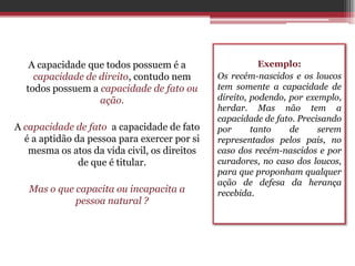 A capacidade que todos possuem é a                    Exemplo:
    capacidade de direito, contudo nem        Os recém-nascidos e os loucos
  todos possuem a capacidade de fato ou       tem somente a capacidade de
                  ação.                       direito, podendo, por exemplo,
                                              herdar. Mas não tem a
                                              capacidade de fato. Precisando
A capacidade de fato a capacidade de fato     por      tanto    de     serem
  é a aptidão da pessoa para exercer por si   representados pelos pais, no
   mesma os atos da vida civil, os direitos   caso dos recém-nascidos e por
               de que é titular.              curadores, no caso dos loucos,
                                              para que proponham qualquer
                                              ação de defesa da herança
   Mas o que capacita ou incapacita a         recebida.
             pessoa natural ?
 