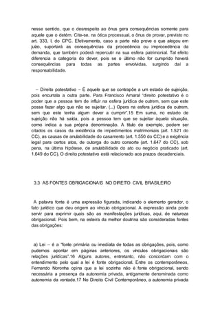 nesse sentido, que o desrespeito ao ônus gera consequências somente para
aquele que o detém. Cite-se, na ótica processual, o ônus de provar, previsto no
art. 333, I, do CPC. Efetivamente, caso a parte não prove o que alegou em
juízo, suportará as consequências da procedência ou improcedência da
demanda, que também poderá repercutir na sua esfera patrimonial. Tal efeito
diferencia a categoria do dever, pois se o último não for cumprido haverá
consequências para todas as partes envolvidas, surgindo daí a
responsabilidade.
– Direito potestativo – É aquele que se contrapõe a um estado de sujeição,
pois encurrala a outra parte. Para Francisco Amaral “direito potestativo é o
poder que a pessoa tem de influir na esfera jurídica de outrem, sem que este
possa fazer algo que não se sujeitar. (...) Opera na esfera jurídica de outrem,
sem que este tenha algum dever a cumprir”.15 Em suma, no estado de
sujeição não há saída, pois a pessoa tem que se sujeitar àquela situação,
como indica a sua própria denominação. A título de exemplo, podem ser
citados os casos da existência de impedimentos matrimoniais (art. 1.521 do
CC), as causas de anulabilidade do casamento (art. 1.550 do CC) e a exigência
legal para certos atos, de outorga do outro consorte (art. 1.647 do CC), sob
pena, na última hipótese, de anulabilidade do ato ou negócio praticado (art.
1.649 do CC). O direito potestativo está relacionado aos prazos decadenciais.
3.3 AS FONTES OBRIGACIONAIS NO DIREITO CIVIL BRASILEIRO
A palavra fonte é uma expressão figurada, indicando o elemento gerador, o
fato jurídico que deu origem ao vínculo obrigacional. A expressão ainda pode
servir para exprimir quais são as manifestações jurídicas, aqui, de natureza
obrigacional. Pois bem, na esteira da melhor doutrina são consideradas fontes
das obrigações:
a) Lei – é a “fonte primária ou imediata de todas as obrigações, pois, como
pudemos apontar em páginas anteriores, os vínculos obrigacionais são
relações jurídicas”.16 Alguns autores, entretanto, não concordam com o
entendimento pelo qual a lei é fonte obrigacional. Entre os contemporâneos,
Fernando Noronha opina que a lei sozinha não é fonte obrigacional, sendo
necessária a presença da autonomia privada, antigamente denominada como
autonomia da vontade.17 No Direito Civil Contemporâneo, a autonomia privada
 