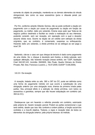somente do objeto da prestação, mantendo-se os demais elementos do vínculo
obrigacional, tais como os seus acessórios (juros e cláusula penal, por
exemplo).
Por fim, conforme adverte Orlando Gomes, não se pode confundir a dação em
pagamento com a dação por causa de pagamento ou dação em função de
pagamento, ou melhor, datio pro solvendo. Ensina esse autor que “trata-se de
negócio jurídico destinado a facilitar ao credor a realização do seu interesse,
podendo consistir, sem ser novação, em operação com a qual o devedor
assume dívida nova. Ocorre na dação de um crédito sem extinção da dívida
originária, que, ao contrário, é conservada, suspensa ou enfraquecida.
Havendo datio pro solvendo, a dívida primitiva só se extingue ao ser paga a
nova”.39
Ilustrando, cite-se o caso em que cheque de terceiro é dado como pagamento
de uma dívida. Se o cheque é devolvido sem fundos, a dívida subsiste, sem
qualquer alteração, não havendo novação (nesse sentido, ver: TJSP, Apelação
Cível 542.001.4/2, Acórdão 3945829, São Paulo, Quarta Câmara de Direito
Privado, Rel. Des. Francisco Loureiro, j. 16.07.2009, DJESP 13.08.2009).
3.6.3.5 Da novação
A novação, tratada entre os arts. 360 a 367 do CC, pode ser definida como
uma forma de pagamento indireto em que ocorre a substituição de uma
obrigação anterior por uma obrigação nova, diversa da primeira criada pelas
partes. Seu principal efeito é a extinção da dívida primitiva, com todos os
acessórios e garantias, sempre que não houver estipulação em contrário (art.
364 do CC).
Destaque-se que em havendo a referida previsão em contrário, autorizada
pela própria lei, haverá novação parcial. Podem as partes convencionar o que
será extinto, desde que isso não contrarie a ordem pública, a função social dos
contratos e a boa-fé objetiva. Todavia, a regra é novação total, de todos os
elementos da obrigação anterior, pela própria natureza do instituto.
 