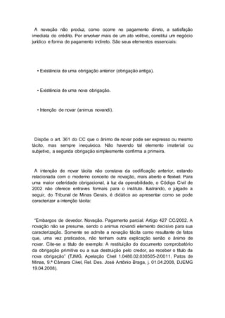 A novação não produz, como ocorre no pagamento direto, a satisfação
imediata do crédito. Por envolver mais de um ato volitivo, constitui um negócio
jurídico e forma de pagamento indireto. São seus elementos essenciais:
• Existência de uma obrigação anterior (obrigação antiga).
• Existência de uma nova obrigação.
• Intenção de novar (animus novandi).
Dispõe o art. 361 do CC que o ânimo de novar pode ser expresso ou mesmo
tácito, mas sempre inequívoco. Não havendo tal elemento imaterial ou
subjetivo, a segunda obrigação simplesmente confirma a primeira.
A intenção de novar tácita não constava da codificação anterior, estando
relacionada com o moderno conceito de novação, mais aberto e flexível. Para
uma maior celeridade obrigacional, à luz da operabilidade, o Código Civil de
2002 não oferece entraves formais para o instituto. Ilustrando, o julgado a
seguir, do Tribunal de Minas Gerais, é didático ao apresentar como se pode
caracterizar a intenção tácita:
“Embargos de devedor. Novação. Pagamento parcial. Artigo 427 CC/2002. A
novação não se presume, sendo o animus novandi elemento decisivo para sua
caracterização. Somente se admite a novação tácita como resultante de fatos
que, uma vez praticados, não tenham outra explicação senão o ânimo de
novar. Cite-se a título de exemplo: A restituição do documento comprobatório
da obrigação primitiva ou a sua destruição pelo credor, ao receber o título da
nova obrigação” (TJMG, Apelação Cível 1.0480.02.030505-2/0011, Patos de
Minas, 9.ª Câmara Cível, Rel. Des. José Antônio Braga, j. 01.04.2008, DJEMG
19.04.2008).
 