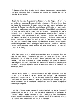 Ainda exemplificando, o simples ato de entregar cheques para pagamento de
duplicatas anteriores, sem a devolução das últimas ao devedor, não gera a
novação. Nesse sentido:
“Duplicata. Ausência de pagamento. Recebimento de cheque, pela credora,
em caráter pro solvendo. Descumprimento, pela autora – Reconvinda, do ônus
da prova do pagamento. Cheques sucessivos que foram restituídos por
ausência de fundos. Novação não caracterizada. Viabilidade da reconvenção,
apesar de a triplicata consistir em título executivo. Possibilidade de opção pelo
processo de conhecimento, ainda mais em situação como essa, em que a
discussão sobre o documento foi inaugurada pela devedora, isto a justificar o
contra-ataque, com aproveitamento do processo. Litigância de má-fé bem
reconhecida na sentença, uma vez que manifesto o propósito protelatório da
autora. Honorários advocatícios bem arbitrados, não havendo motivo para
redução. Ação declaratória e cautelar improcedentes; reconvenção procedente.
Recurso não provido” (TJSP, Apelação Cível 7.287.491-4, Acórdão 4.134.622,
Olímpia, 21.ª Câmara de Direito Privado, Rel. Des. Itamar Gaino, j. 07.10.2009,
DJESP 30.10.2009).
Além da novação tácita, é viável juridicamente a novação expressa, feita por
meio de instrumento obrigacional pelo qual as partes concordam com a
substituição de um título de crédito causal (duplicata) por outro abstrato
(cheque). Com esse instrumento, constando a intenção das partes de substituir
uma obrigação por outra, fica mais fácil identificar a novação. Como se pode
perceber, a novação expressa tende a uma maior certeza e sensação de
segurança jurídica.
Não se podem validar por novação as obrigações nulas ou extintas, uma vez
que não se pode novar o que não existe, nem extinguir o que não produz
efeitos jurídicos (art. 367 do CC). Por outro lado, a obrigação anulável pode ser
confirmada pela novação, exemplo típico de convalidação do negócio em caso
de anulabilidade, o que demonstra a sintonia do instituto com o princípio da
conservação negocial.
Para que a novação tenha validade e possibilidade jurídica, a nova obrigação
também deve ser válida. Sendo nula, a novação será inválida e prevalecerá a
obrigação antiga. Sendo anulável e caso a obrigação seja efetivamente
anulada, também restabelecida ficará a anterior, aplicação direta do art. 182 do
CC, que traz efeitos retroativos parciais ao ato anulável.
 