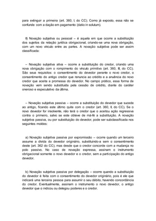 para extinguir a primeira (art. 360, I, do CC). Como já exposto, essa não se
confunde com a dação em pagamento (datio in solutum).
II) Novação subjetiva ou pessoal – é aquela em que ocorre a substituição
dos sujeitos da relação jurídica obrigacional, criando-se uma nova obrigação,
com um novo vínculo entre as partes. A novação subjetiva pode ser assim
classificada:
– Novação subjetiva ativa – ocorre a substituição do credor, criando uma
nova obrigação com o rompimento do vínculo primitivo (art. 360, III, do CC).
São seus requisitos: o consentimento do devedor perante o novo credor, o
consentimento do antigo credor que renuncia ao crédito e a anuência do novo
credor que aceita a promessa do devedor. No campo prático, essa forma de
novação vem sendo substituída pela cessão de crédito, diante do caráter
oneroso e especulativo da última.
– Novação subjetiva passiva – ocorre a substituição do devedor que sucede
ao antigo, ficando este último quite com o credor (art. 360, II, do CC). Se o
novo devedor for insolvente, não terá o credor que o aceitou ação regressiva
contra o primeiro, salvo se este obteve de má-fé a substituição. A novação
subjetiva passiva, ou por substituição do devedor, pode ser subclassificada nos
seguintes moldes:
a) Novação subjetiva passiva por expromissão – ocorre quando um terceiro
assume a dívida do devedor originário, substituindo-a sem o consentimento
deste (art. 362 do CC), mas desde que o credor concorde com a mudança no
polo passivo. No caso de novação expressa, assinam o instrumento
obrigacional somente o novo devedor e o credor, sem a participação do antigo
devedor.
b) Novação subjetiva passiva por delegação – ocorre quando a substituição
do devedor é feita com o consentimento do devedor originário, pois é ele que
indicará uma terceira pessoa para assumir o seu débito, havendo concordância
do credor. Eventualmente, assinam o instrumento o novo devedor, o antigo
devedor que o indicou ou delegou poderes e o credor.
 