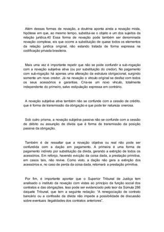 Além dessas formas de novação, a doutrina aponta ainda a novação mista,
hipótese em que, ao mesmo tempo, substitui-se o objeto e um dos sujeitos da
relação jurídica.40 Essa forma de novação pode também ser denominada
novação complexa, eis que ocorre a substituição de quase todos os elementos
da relação jurídica original, não estando tratada de forma expressa na
codificação privada brasileira.
Mais uma vez é importante repetir que não se pode confundir a sub-rogação
com a novação subjetiva ativa (ou por substituição do credor). No pagamento
com sub-rogação há apenas uma alteração da estrutura obrigacional, surgindo
somente um novo credor. Já na novação o vínculo original se desfaz com todos
os seus acessórios e garantias. Cria-se um novo vínculo, totalmente
independente do primeiro, salvo estipulação expressa em contrário.
A novação subjetiva ativa também não se confunde com a cessão de crédito,
que é forma de transmissão da obrigação e que pode ter natureza onerosa.
Sob outro prisma, a novação subjetiva passiva não se confunde com a cessão
de débito ou assunção de dívida que é forma de transmissão da posição
passiva da obrigação.
Também é de ressaltar que a novação objetiva ou real não pode ser
confundida com a dação em pagamento. A primeira é uma forma de
pagamento indireto por substituição da dívida, gerando a extinção de todos os
acessórios. Em reforço, havendo evicção da coisa dada, a prestação primitiva,
em casos tais, não revive. Como visto, a dação não gera a extinção dos
acessórios e, no caso de perda da coisa dada, retornará a prestação primitiva.
Por fim, é importante apontar que o Superior Tribunal de Justiça tem
analisado o instituto da novação com vistas ao princípio da função social dos
contratos e das obrigações. Isso pode ser evidenciado pelo teor da Súmula 286
daquele Tribunal, que tem a seguinte redação: “A renegociação de contrato
bancário ou a confissão da dívida não impede a possibilidade de discussão
sobre eventuais ilegalidades dos contratos anteriores”.
 