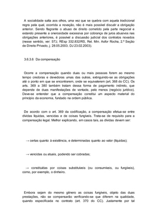 A socialidade salta aos olhos, uma vez que se quebra com aquela tradicional
regra pela qual, ocorrida a novação, não é mais possível discutir a obrigação
anterior. Sendo flagrante o abuso de direito cometido pela parte negocial e
estando presente a onerosidade excessiva por cobrança de juros abusivos nas
obrigações anteriores, é possível a discussão judicial dos contratos novados
(nesse sentido, ver: STJ, REsp 332.832/RS, Rel. Min. Asfor Rocha, 2.ª Seção
de Direito Privado, j. 28.05.2003, DJ 23.02.2003).
3.6.3.6 Da compensação
Ocorre a compensação quando duas ou mais pessoas forem ao mesmo
tempo credoras e devedoras umas das outras, extinguindo-se as obrigações
até o ponto em que se encontrarem, onde se equivalerem (art. 368 do CC). Os
arts. 369 a 380 também tratam dessa forma de pagamento indireto, que
depende de duas manifestações de vontade, pelo menos (negócio jurídico).
Deve-se entender que a compensação constitui um aspecto material do
princípio da economia, fundado na ordem pública.
De acordo com o art. 369 da codificação, a compensação efetua-se entre
dívidas líquidas, vencidas e de coisas fungíveis. Trata-se de requisito para a
compensação legal. Melhor explicando, em casos tais, as dívidas devem ser:
→ certas quanto à existência, e determinadas quanto ao valor (líquidas);
→ vencidas ou atuais, podendo ser cobradas;
→ constituídas por coisas substituíveis (ou consumíveis, ou fungíveis),
como, por exemplo, o dinheiro.
Embora sejam do mesmo gênero as coisas fungíveis, objeto das duas
prestações, não se compensarão verificando-se que diferem na qualidade,
quando especificada no contrato (art. 370 do CC). Justamente por tal
 