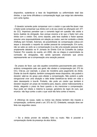 dispositivo, sustenta-se a tese de fungibilidade ou uniformidade total das
dívidas, o que torna dificultosa a compensação legal, que exige tais elementos
com certa rigidez.
O devedor somente pode compensar com o credor o que este lhe dever; mas
o fiador pode compensar sua dívida com a de seu credor ao afiançado (art. 371
do CC). Imperioso perceber que o comando legal em questão não adota a
teoria dualista da obrigação. Isso porque enuncia a lei que o fiador tem uma
dívida com o credor. Ora, como exposto, pela tese dualista o fiador apenas
assume uma responsabilidade em relação ao credor, sem ter contraído a dívida
(Haftung sem Schuld). Ademais, tal possibilidade de compensação coloca em
xeque a discussão a respeito do caráter pessoal da compensação. Em suma,
não se sabe ao certo se a compensação é ou não uma exceção pessoal, tema
amplamente debatido na IV Jornada de Direito Civil do Conselho da Justiça
Federal. Por ocasião do evento, em 2006, não se chegou à unanimidade na
comissão de obrigações, não sendo aprovado enunciado que previa
expressamente ser a compensação uma exceção pessoal.
Os prazos de favor, que são aqueles concedidos graciosamente pelo credor,
embora consagrados pelo uso geral, não obstam a compensação (art. 372 do
CC). Cite-se, por exemplo, o prazo de moratória para pagamento da dívida.
Diante da boa-fé objetiva, também consagrada nesse dispositivo, não poderá o
devedor valer-se da graça para afastar a compensação. Não poderá a parte
obrigacional criar uma situação e dela tentar beneficiar-se tendo em vista o
claro desrespeito à boa-fé. Portanto, não pode um credor que também é
devedor requerer um prazo de moratória para, depois, cobrar maliciosamente a
dívida, alegando o prazo de favor quando o réu mencionar a compensação.
Aqui pode ser citada a máxima tu quoque, geradora da regra de ouro, que
enuncia: não faça contra o outro o que você não faria contra si mesmo.
A diferença de causa, razão ou motivo nas dívidas também não impede a
compensação, conforme prevê o art. 373 do CC. Entretanto, exceção deve ser
feita nos seguintes casos:
• Se a dívida provier de esbulho, furto ou roubo. Não é possível a
compensação diante da presença de atos ilícitos.
 