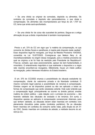 • Se uma dívida se originar de comodato, depósito ou alimentos. Os
contratos de comodato e depósito são personalíssimos, o que obsta a
compensação. Os alimentos são incompensáveis por força do art. 1.707 do
CC, tema que ainda será aprofundado.
• Se uma dívida for de coisa não suscetível de penhora. Segue-se a antiga
afirmação de que a dívida impenhorável é também incompensável.
Previa o art. 374 do CC em vigor que “a matéria da compensação, no que
concerne às dívidas fiscais e parafiscais, é regida pelo disposto neste capítulo”.
Esse dispositivo legal foi revogado, por força da Medida Provisória 104/2003,
convertida na Lei 10.677/2003. Consigne-se que Nelson Nery Jr. vê
inconstitucionalidade na origem dessa revogação, pois a medida provisória da
qual se originou a lei foi fruto de reedição pelo Presidente da República.41
Frise-se, contudo, que esse posicionamento, apesar de bem fundamentado, é
minoritário. O entendimento majoritário é que realmente o dispositivo e a regra
nele inserida encontram-se revogados. Infelizmente, houve um intuito político
na revogação, pelos interesses tributários do Estado brasileiro.
O art. 375 do CC/2002 enuncia a possibilidade da cláusula excludente da
compensação, diante da autonomia privada e da liberdade contratual. O
mesmo comando legal autoriza a possibilidade de renúncia à compensação.
Dúvidas surgem se tal dispositivo poderá ou não ser aplicado a todas as
formas de compensação que serão estudadas adiante. Este autor entende que
a compensação legal, principalmente se ocorrer no âmbito judicial, envolve
matéria de ordem pública – pela relação com o princípio da economia –, não
havendo validade das cláusulas de exclusão e de renúncia. Em suma, o
dispositivo apenas se aplicaria à compensação convencional. Ademais, para
que tenham validade, as cláusulas devem estar inseridas em contratos civis
plenamente discutidos pelas partes (contratos paritários). Se as cláusulas
forem inseridas em contratos de consumo serão nulas, pela dicção do art. 51
do CDC. Sendo inseridas em contratos de adesão, a nulidade decorre do art.
424 do CC.
 