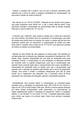 Todavia, a questão não é pacífica, uma vez que a doutrina majoritária ainda
sustenta que a norma se aplica a qualquer modalidade de compensação, eis
que essa é instituto de ordem privada.42
Nos termos do art. 376 do CC/2002, “obrigando-se por terceiro uma pessoa,
não pode compensar essa dívida com a que o credor dele lhe dever”. Esse
dispositivo ressalta a necessidade da reciprocidade entre as dívidas, exceção
feita para o caso do fiador (art. 371 do CC).
O devedor que, notificado, nada opuser à cessão que o credor fez a terceiros
dos seus direitos, não poderá opor ao cessionário a compensação, que antes
da cessão teria podido opor ao cedente. Se, porém, a cessão não lhe tiver sido
notificada, poderá opor ao cessionário a compensação do crédito que antes
tinha contra o cedente. Essa a regra do art. 377 do CC, que relaciona a cessão
de crédito ao instituto da compensação.
Quando as duas dívidas não são pagáveis no mesmo lugar, não poderão ser
compensadas sem a dedução das despesas necessárias à operação (art. 378).
Desse modo, havendo necessidade de uma parte se transportar para outra
localidade visando à compensação de uma obrigação, as despesas deverão
ser divididas entre os sujeitos obrigacionais, para que a compensação seja
possível. Esse comando legal veda o enriquecimento sem causa, ressaltando a
necessidade de identidade entre as dívidas para que a compensação seja
possível com a dedução de quantias relacionadas com a forma de pagamento
indireto. Visa ainda a manter o sinalagma obrigacional, pois não se pode
admitir que o pagamento das despesas com a operação onere de forma
acentuada uma das partes da obrigação, gerando onerosidade excessiva.
Eventualmente, será possível aplicar à compensação os comandos legais
previstos para a imputação do pagamento (arts. 352 a 355 do CC). Essa é a
regra do art. 379 do atual Código, pela qual: “Sendo a mesma pessoa obrigada
por várias dívidas compensáveis, serão observadas, no compensá-las, as
regras estabelecidas quanto à imputação do pagamento”. Assim, a imputação
caberá: 1.º) ao devedor; 2.º) ao credor; 3.º) à lei – imputação legal (pela ordem:
juros, dívida que venceu em primeiro lugar, dívida mais onerosa, imputação
proporcional).
 