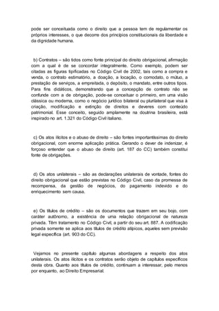 pode ser conceituada como o direito que a pessoa tem de regulamentar os
próprios interesses, o que decorre dos princípios constitucionais da liberdade e
da dignidade humana.
b) Contratos – são tidos como fonte principal do direito obrigacional, afirmação
com a qual é de se concordar integralmente. Como exemplo, podem ser
citadas as figuras tipificadas no Código Civil de 2002, tais como a compra e
venda, o contrato estimatório, a doação, a locação, o comodato, o mútuo, a
prestação de serviços, a empreitada, o depósito, o mandato, entre outros tipos.
Para fins didáticos, demonstrando que a concepção de contrato não se
confunde com a de obrigação, pode-se conceituar o primeiro, em uma visão
clássica ou moderna, como o negócio jurídico bilateral ou plurilateral que visa à
criação, modificação e extinção de direitos e deveres com conteúdo
patrimonial. Esse conceito, seguido amplamente na doutrina brasileira, está
inspirado no art. 1.321 do Código Civil italiano.
c) Os atos ilícitos e o abuso de direito – são fontes importantíssimas do direito
obrigacional, com enorme aplicação prática. Gerando o dever de indenizar, é
forçoso entender que o abuso de direito (art. 187 do CC) também constitui
fonte de obrigações.
d) Os atos unilaterais – são as declarações unilaterais de vontade, fontes do
direito obrigacional que estão previstas no Código Civil, caso da promessa de
recompensa, da gestão de negócios, do pagamento indevido e do
enriquecimento sem causa.
e) Os títulos de crédito – são os documentos que trazem em seu bojo, com
caráter autônomo, a existência de uma relação obrigacional de natureza
privada. Têm tratamento no Código Civil, a partir do seu art. 887. A codificação
privada somente se aplica aos títulos de crédito atípicos, aqueles sem previsão
legal específica (art. 903 do CC).
Vejamos no presente capítulo algumas abordagens a respeito dos atos
unilaterais. Os atos ilícitos e os contratos serão objeto de capítulos específicos
desta obra. Quanto aos títulos de crédito, continuam a interessar, pelo menos
por enquanto, ao Direito Empresarial.
 