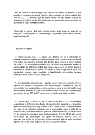 Não se admite a compensação em prejuízo de direito de terceiro, o que
ressalta a proteção da boa-fé objetiva, que é preceito de ordem pública (art.
380 do CC). O devedor que se torne credor do seu credor, depois de
penhorado o crédito deste, não pode opor ao exequente a compensação de
que contra o próprio credor disporia.
Superada a análise das suas regras gerais, para encerrar, vejamos as
principais classificações da compensação, apontadas pela melhor doutrina
contemporânea:43
I) Quanto à origem:
a) Compensação legal – é aquela que decorre de lei e independe de
convenção entre os sujeitos da relação obrigacional, operando-se mesmo que
uma delas não queira a extinção das dívidas, pois envolve a ordem pública.
Para que ocorra a compensação legal, são necessários os seguintes requisitos:
reciprocidade de débitos; liquidez das dívidas, que devem ser certas quanto à
existência e determinadas quanto ao objeto e valor; exigibilidade atual das
prestações, estando estas vencidas; e fungibilidade dos débitos, havendo
identidade entre a natureza das obrigações.
b) Compensação convencional – quando há um acordo de vontade entre os
sujeitos da relação obrigacional. Na compensação convencional não há
necessidade dos pressupostos acima apontados para a compensação legal.
Perfeitamente possível a cláusula de exclusão dessa forma de compensação,
nos moldes do art. 375 do CC, desde que o contrato seja civil e paritário.
c) Compensação judicial – ocorre por meio de decisão do juiz que reconhece
no processo o fenômeno de extinção obrigacional. Em casos tais, é necessário
que cada uma das partes alegue o seu direito contra a outra. Processualmente,
em regra, o réu necessita ingressar com a reconvenção, que é a ação do réu
contra o autor, no mesmo feito em que está sendo demandado, inclusive com o
fim de extinguir ou diminuir o valor da obrigação (art. 315 do CPC). Não haverá
necessidade de reconvenção nas ações de natureza dúplice, caso, por
exemplo, das ações de rito sumário. A compensação judicial pode ter origem
legal ou no acordo entre as partes do processo (convencional).
 