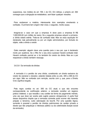 suspensiva, nos moldes do art. 199, I, do CC. Em reforço, o próprio art. 384
consagra que a obrigação se restabelece, sem fazer qualquer ressalva.
Para esclarecer a matéria, interessante dois exemplos envolvendo a
confusão. O primeiro tem origem inter vivos; o segundo, mortis causa.
Imagine-se o caso em que a empresa A deve para a empresa B R$
1.000.000,00 (um milhão de reais). Se a segunda empresa adquirir a primeira,
a dívida estará extinta. Trata-se de confusão total. Mas se essa aquisição for
declarada nula judicialmente ou por um órgão administrativo, por ilicitude do
objeto, volta a dívida a existir.
Outro exemplo: alguém deve uma quantia para o seu pai, que é declarado
morto por ausência. Se o filho for o seu único sucessor haverá confusão total.
Haverá confusão parcial se o tio também for credor da dívida. Mas se o pai
reaparecer a dívida também ressurge.
3.6.3.8 Da remissão de dívidas
A remissão é o perdão de uma dívida, constituindo um direito exclusivo do
credor de exonerar o devedor, estando tratada entre os arts. 385 a 388 do CC
em vigor. Não se confunde com remição, escrita com ç, que, para o Direito
Civil, significa resgate.
Pela regra contida no art. 385 do CC atual, e que não encontra
correspondente na codificação anterior, a remissão constitui um negócio
jurídico bilateral, o que ressalta o seu caráter de forma de pagamento indireto,
uma vez que deve ser aceita pelo sujeito passivo obrigacional. A parte final
desse dispositivo dispõe que a remissão somente pode ocorrer não havendo
prejuízo a terceiros, outra valorização da boa-fé. Por uma questão lógica,
somente é possível o perdão de direitos patrimoniais de caráter privado e
desde que não prejudique o interesse público ou da coletividade (função social
da remissão).
 