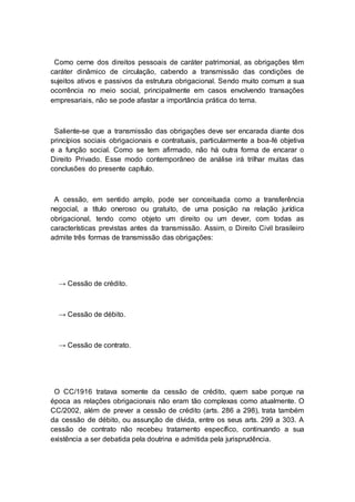 Como cerne dos direitos pessoais de caráter patrimonial, as obrigações têm
caráter dinâmico de circulação, cabendo a transmissão das condições de
sujeitos ativos e passivos da estrutura obrigacional. Sendo muito comum a sua
ocorrência no meio social, principalmente em casos envolvendo transações
empresariais, não se pode afastar a importância prática do tema.
Saliente-se que a transmissão das obrigações deve ser encarada diante dos
princípios sociais obrigacionais e contratuais, particularmente a boa-fé objetiva
e a função social. Como se tem afirmado, não há outra forma de encarar o
Direito Privado. Esse modo contemporâneo de análise irá trilhar muitas das
conclusões do presente capítulo.
A cessão, em sentido amplo, pode ser conceituada como a transferência
negocial, a título oneroso ou gratuito, de uma posição na relação jurídica
obrigacional, tendo como objeto um direito ou um dever, com todas as
características previstas antes da transmissão. Assim, o Direito Civil brasileiro
admite três formas de transmissão das obrigações:
→ Cessão de crédito.
→ Cessão de débito.
→ Cessão de contrato.
O CC/1916 tratava somente da cessão de crédito, quem sabe porque na
época as relações obrigacionais não eram tão complexas como atualmente. O
CC/2002, além de prever a cessão de crédito (arts. 286 a 298), trata também
da cessão de débito, ou assunção de dívida, entre os seus arts. 299 a 303. A
cessão de contrato não recebeu tratamento específico, continuando a sua
existência a ser debatida pela doutrina e admitida pela jurisprudência.
 