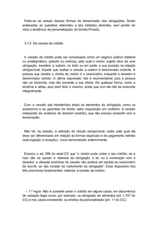 Parte-se ao estudo dessas formas de transmissão das obrigações. Serão
analisadas as questões referentes a tais institutos atinentes, sem perder de
vista a tendência de personalização do Direito Privado.
3.7.2 Da cessão de crédito
A cessão de crédito pode ser conceituada como um negócio jurídico bilateral
ou sinalagmático, gratuito ou oneroso, pelo qual o credor, sujeito ativo de uma
obrigação, transfere a outrem, no todo ou em parte, a sua posição na relação
obrigacional. Aquele que realiza a cessão a outrem é denominado cedente. A
pessoa que recebe o direito de credor é o cessionário, enquanto o devedor é
denominado cedido. A última expressão não é recomendável, pois a pessoa
não se transmite, mas tão somente a sua dívida. De qualquer forma, como a
doutrina a utiliza, aqui será feito o mesmo, ainda que com ela não se concorde
integralmente.
Com a cessão são transferidos todos os elementos da obrigação, como os
acessórios e as garantias da dívida, salvo disposição em contrário. A cessão
independe da anuência do devedor (cedido), que não precisa consentir com a
transmissão.
Não há, na cessão, a extinção do vínculo obrigacional, razão pela qual ela
deve ser diferenciada em relação às formas especiais e de pagamento indireto
(sub-rogação e novação), como demonstrado anteriormente.
Enuncia o art. 286 do atual CC que “o credor pode ceder o seu crédito, se a
isso não se opuser a natureza da obrigação, a lei, ou a convenção com o
devedor; a cláusula proibitiva da cessão não poderá ser oposta ao cessionário
de boa-fé, se não constar do instrumento da obrigação”. Esse dispositivo traz
três premissas fundamentais relativas à cessão de crédito.
– 1.ª regra: Não é possível ceder o crédito em alguns casos, em decorrência
de vedação legal como, por exemplo, na obrigação de alimentos (art. 1.707 do
CC) e nos casos envolvendo os direitos da personalidade (art. 11 do CC).
 