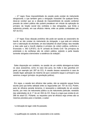 – 2.ª regra: Essa impossibilidade de cessão pode constar de instrumento
obrigacional, o que também gera a obrigação incessível. De qualquer forma,
deve-se concluir que se a cláusula de impossibilidade de cessão contrariar
preceito de ordem pública não poderá prevalecer em virtude da aplicação do
princípio da função social dos contratos e das obrigações, que limita a
autonomia privada, em sua eficácia interna, entre as partes contratantes (art.
421 do CC).
– 3.ª regra: Essa cláusula proibitiva não pode ser oposta ao cessionário de
boa-fé, se não constar do instrumento da obrigação, o que está em sintonia
com a valorização da eticidade, um dos baluartes do atual Código. Isso ressalta
a tese pela qual a boa-fé objetiva é princípio de ordem pública, conforme o
Enunciado n. 363 CJF/STJ, da IV Jornada de Direito Civil: “Os princípios da
probidade e da confiança são de ordem pública, estando a parte lesada
somente obrigada a demonstrar a existência da violação”.
Salvo disposição em contrário, na cessão de um crédito abrangem-se todos
os seus acessórios, como no caso dos juros, da multa e das garantias em
geral, por exemplo (art. 287 do CC). A cessão desses acessórios é caso de
cessão legal, aplicação da máxima de que o acessório segue o principal e que
veremos a seguir (princípio da gravitação jurídica).
Em regra, a cessão tem eficácia inter partes, não se exigindo sequer forma
escrita para que tenha validade entre os negociantes (art. 107 do CC). Porém,
para ter eficácia perante terceiros, é necessária a celebração de um acordo
escrito, por meio de instrumento público ou de instrumento particular, revestido
das solenidades do § 1.º do art. 654 do CC. Essa é a regra que consta do art.
288 do atual CC. Portanto, os requisitos para tal eficácia erga omnes são os
mesmos previstos para o mandato, a saber:
• a indicação do lugar onde foi passada;
• a qualificação do cedente, do cessionário e do cedido;
 