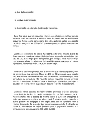 • a data da transmissão;
• o objetivo da transmissão;
• a designação e a extensão da obrigação transferida.
Deve ficar claro que tais requisitos referem-se à eficácia do instituto perante
terceiros. Para ter validade e eficácia entre as partes não há necessidade
sequer da forma escrita, como regra. Em outras palavras, aplica-se à cessão
de crédito a regra do art. 107 do CC, que consagra o princípio da liberdade das
formas.
Quanto ao cessionário de crédito hipotecário, este tem o mesmo direito de
fazer averbar a cessão no registro do imóvel, para resguardar seus direitos (art.
289 do CC). Essa regra pode ser aplicada, por analogia, à sub-rogação legal
que se opera a favor do adquirente de imóvel hipotecado, que paga ao credor
hipotecário, nos termos do art. 346, II, do atual Código.
Para que a cessão seja válida, não é necessário que o devedor (cedido) com
ela concorde ou dela participe. Mas o art. 290 do CC preconiza que a cessão
não terá eficácia se o devedor dela não for notificado. Essa notificação pode
ser judicial ou extrajudicial não havendo maiores requisitos formais previstos
em lei. O dispositivo admite inclusive a notificação presumida, pela qual o
devedor, em escrito público ou particular, declara-se ciente da cessão feita.
Ocorrendo várias cessões do mesmo crédito, prevalece a que se completar
com a tradição do título do crédito cedido (art. 291 do CC). Ilustrando, se A,
maliciosamente, fizer a cessão do mesmo crédito a B, C e D, entregando o
título que representa a dívida ao último, será D o novo credor, devendo o
sujeito passivo da obrigação a ele pagar, caso este se apresente com o
referido documento. Se a cessão tiver caráter oneroso poderão B e C voltar-se
contra A, aplicando-se as regras previstas para o pagamento indevido e o
enriquecimento sem causa (arts. 876 a 886 do CC).
 