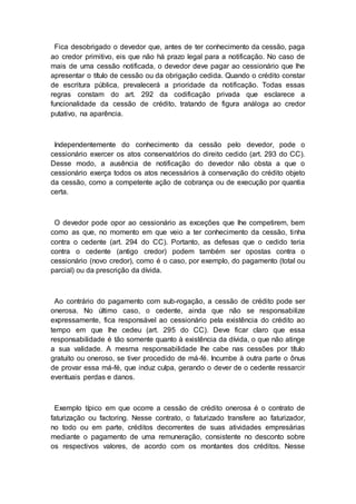 Fica desobrigado o devedor que, antes de ter conhecimento da cessão, paga
ao credor primitivo, eis que não há prazo legal para a notificação. No caso de
mais de uma cessão notificada, o devedor deve pagar ao cessionário que lhe
apresentar o título de cessão ou da obrigação cedida. Quando o crédito constar
de escritura pública, prevalecerá a prioridade da notificação. Todas essas
regras constam do art. 292 da codificação privada que esclarece a
funcionalidade da cessão de crédito, tratando de figura análoga ao credor
putativo, na aparência.
Independentemente do conhecimento da cessão pelo devedor, pode o
cessionário exercer os atos conservatórios do direito cedido (art. 293 do CC).
Desse modo, a ausência de notificação do devedor não obsta a que o
cessionário exerça todos os atos necessários à conservação do crédito objeto
da cessão, como a competente ação de cobrança ou de execução por quantia
certa.
O devedor pode opor ao cessionário as exceções que lhe competirem, bem
como as que, no momento em que veio a ter conhecimento da cessão, tinha
contra o cedente (art. 294 do CC). Portanto, as defesas que o cedido teria
contra o cedente (antigo credor) podem também ser opostas contra o
cessionário (novo credor), como é o caso, por exemplo, do pagamento (total ou
parcial) ou da prescrição da dívida.
Ao contrário do pagamento com sub-rogação, a cessão de crédito pode ser
onerosa. No último caso, o cedente, ainda que não se responsabilize
expressamente, fica responsável ao cessionário pela existência do crédito ao
tempo em que lhe cedeu (art. 295 do CC). Deve ficar claro que essa
responsabilidade é tão somente quanto à existência da dívida, o que não atinge
a sua validade. A mesma responsabilidade lhe cabe nas cessões por título
gratuito ou oneroso, se tiver procedido de má-fé. Incumbe à outra parte o ônus
de provar essa má-fé, que induz culpa, gerando o dever de o cedente ressarcir
eventuais perdas e danos.
Exemplo típico em que ocorre a cessão de crédito onerosa é o contrato de
faturização ou factoring. Nesse contrato, o faturizado transfere ao faturizador,
no todo ou em parte, créditos decorrentes de suas atividades empresárias
mediante o pagamento de uma remuneração, consistente no desconto sobre
os respectivos valores, de acordo com os montantes dos créditos. Nesse
 