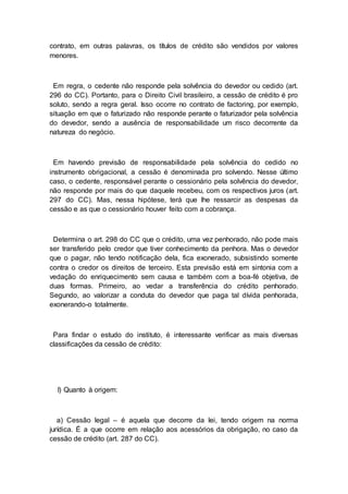 contrato, em outras palavras, os títulos de crédito são vendidos por valores
menores.
Em regra, o cedente não responde pela solvência do devedor ou cedido (art.
296 do CC). Portanto, para o Direito Civil brasileiro, a cessão de crédito é pro
soluto, sendo a regra geral. Isso ocorre no contrato de factoring, por exemplo,
situação em que o faturizado não responde perante o faturizador pela solvência
do devedor, sendo a ausência de responsabilidade um risco decorrente da
natureza do negócio.
Em havendo previsão de responsabilidade pela solvência do cedido no
instrumento obrigacional, a cessão é denominada pro solvendo. Nesse último
caso, o cedente, responsável perante o cessionário pela solvência do devedor,
não responde por mais do que daquele recebeu, com os respectivos juros (art.
297 do CC). Mas, nessa hipótese, terá que lhe ressarcir as despesas da
cessão e as que o cessionário houver feito com a cobrança.
Determina o art. 298 do CC que o crédito, uma vez penhorado, não pode mais
ser transferido pelo credor que tiver conhecimento da penhora. Mas o devedor
que o pagar, não tendo notificação dela, fica exonerado, subsistindo somente
contra o credor os direitos de terceiro. Esta previsão está em sintonia com a
vedação do enriquecimento sem causa e também com a boa-fé objetiva, de
duas formas. Primeiro, ao vedar a transferência do crédito penhorado.
Segundo, ao valorizar a conduta do devedor que paga tal dívida penhorada,
exonerando-o totalmente.
Para findar o estudo do instituto, é interessante verificar as mais diversas
classificações da cessão de crédito:
I) Quanto à origem:
a) Cessão legal – é aquela que decorre da lei, tendo origem na norma
jurídica. É a que ocorre em relação aos acessórios da obrigação, no caso da
cessão de crédito (art. 287 do CC).
 