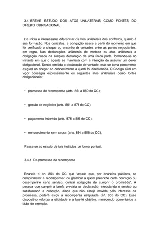 3.4 BREVE ESTUDO DOS ATOS UNILATERAIS COMO FONTES DO
DIREITO OBRIGACIONAL
De início é interessante diferenciar os atos unilaterais dos contratos, quanto à
sua formação. Nos contratos, a obrigação nasce a partir do momento em que
for verificado o choque ou encontro de vontades entre as partes negociantes,
em regra. Nas declarações unilaterais de vontade ou atos unilaterais a
obrigação nasce da simples declaração de uma única parte, formando-se no
instante em que o agente se manifesta com a intenção de assumir um dever
obrigacional. Sendo emitida a declaração de vontade, esta se torna plenamente
exigível ao chegar ao conhecimento a quem foi direcionada. O Código Civil em
vigor consagra expressamente os seguintes atos unilaterais como fontes
obrigacionais:
• promessa de recompensa (arts. 854 a 860 do CC);
• gestão de negócios (arts. 861 a 875 do CC);
• pagamento indevido (arts. 876 a 883 do CC);
• enriquecimento sem causa (arts. 884 a 886 do CC).
Passa-se ao estudo de tais institutos de forma pontual.
3.4.1 Da promessa de recompensa
Enuncia o art. 854 do CC que “aquele que, por anúncios públicos, se
comprometer a recompensar, ou gratificar a quem preencha certa condição ou
desempenhe certo serviço, contrai obrigação de cumprir o prometido”. A
pessoa que cumprir a tarefa prevista na declaração, executando o serviço ou
satisfazendo a condição, ainda que não esteja movida pelo interesse da
promessa, poderá exigir a recompensa estipulada (art. 855 do CC). Esse
dispositivo valoriza a eticidade e a boa-fé objetiva, merecendo comentários a
título de exemplo.
 