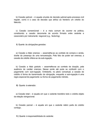 b) Cessão judicial – é aquela oriunda de decisão judicial após processo civil
regular, como é o caso de decisão que atribui ao herdeiro um crédito do
falecido.
c) Cessão convencional – é a mais comum de ocorrer na prática,
constituindo a cessão decorrente de acordo firmado entre cedente e
cessionário por instrumento negocial (v.g., factoring).
II) Quanto às obrigações geradas:
a) Cessão a título oneroso – assemelha-se ao contrato de compra e venda,
diante da presença de uma remuneração. Pelo fato de poder ser onerosa, a
cessão de crédito difere-se da sub-rogação.
b) Cessão a título gratuito – assemelha-se ao contrato de doação, pela
ausência de caráter oneroso. Nesse ponto até pode se confundir com o
pagamento com sub-rogação. Entretanto, no plano conceitual, a cessão de
crédito é forma de transmissão da obrigação, enquanto a sub-rogação é uma
regra especial de pagamento ou forma de pagamento indireto.
III) Quanto à extensão:
a) Cessão total – é aquela em que o cedente transfere todo o crédito objeto
da relação obrigacional.
b) Cessão parcial – é aquela em que o cedente retém parte do crédito
consigo.
IV) Quanto à responsabilidade do cedente:
 