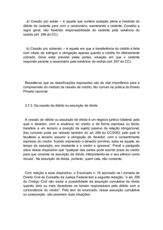 a) Cessão pro soluto – é aquela que confere quitação plena e imediata do
débito do cedente para com o cessionário, exonerando o cedente. Constitui a
regra geral, não havendo responsabilidade do cedente pela solvência do
cedido (art. 296 do CC).
b) Cessão pro solvendo – é aquela em que a transferência do crédito é feita
com intuito de extinguir a obrigação apenas quando o crédito for efetivamente
cobrado. Deve estar prevista pelas partes, situação em que o cedente
responde perante o cessionário pela solvência do cedido (art. 297 do CC).
Ressalte-se que as classificações esposadas são de vital importância para a
compreensão do instituto da cessão de crédito, tão comum na prática do Direito
Privado nacional.
3.7.3 Da cessão de débito ou assunção de dívida
A cessão de débito ou assunção de dívida é um negócio jurídico bilateral, pelo
qual o devedor, com a anuência do credor e de forma expressa ou tácita,
transfere a um terceiro a posição de sujeito passivo da relação obrigacional.
Seu conceito pode ser retirado também do art. 299 do CC/2002, pelo qual “é
facultado a terceiro assumir a obrigação do devedor, com o consentimento
expresso do credor, ficando exonerado o devedor primitivo, salvo se aquele, ao
tempo da assunção, era insolvente e o credor o ignorava”. Prevê o parágrafo
único desse dispositivo que “qualquer das partes pode assinar prazo ao credor
para que consinta na assunção da dívida, interpretando-se o seu silêncio como
recusa”. Na assunção de dívida, portanto, quem cala, não consente.
Com relação a esse dispositivo, o Enunciado n. 16 aprovado na I Jornada de
Direito Civil do Conselho da Justiça Federal tem a seguinte redação: “o art. 299
do Código Civil não exclui a possibilidade da assunção cumulativa da dívida
quando dois ou mais devedores se tornam responsáveis pelo débito com a
concordância do credor”. Pelo teor do enunciado, nessa assunção cumulativa
ou coassunção, são possíveis duas situações:
 