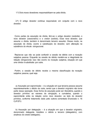 1.ª) Dois novos devedores responsabilizam-se pela dívida.
2.ª) O antigo devedor continua responsável, em conjunto com o novo
devedor.
Como partes da assunção de dívida, têm-se o antigo devedor (cedente), o
novo devedor (cessionário) e o credor (cedido). Esse novo devedor, que
assume a dívida, também é denominado terceiro assuntor. Desse modo, na
assunção de dívida, ocorre a substituição do devedor, sem alteração na
substância do vínculo obrigacional.
Repise-se que não se pode confundir a cessão de débito com a novação
subjetiva passiva. Enquanto na cessão de débito mantém-se a integridade da
relação obrigacional, isso não ocorre na novação subjetiva, situação em que
uma dívida é substituída por outra.
Porém, a cessão de débito recebe a mesma classificação da novação
subjetiva passiva, qual seja:
a) Assunção por expromissão – é a situação em que terceira pessoa assume
espontaneamente o débito da outra, sendo que o devedor originário não toma
parte nessa operação. Essa forma de assunção pode ser: liberatória, quando o
devedor primitivo se exonera da obrigação; e cumulativa, quando o
expromitente entra na relação como novo devedor, ao lado do devedor
primitivo, conforme tratamento dado pelo outrora comentado Enunciado n. 16
CJF/STJ.
b) Assunção por delegação – é a situação em que o devedor originário,
denominado delegante, transfere o débito a terceiro (delegatário), com
anuência do credor (delegado).
 