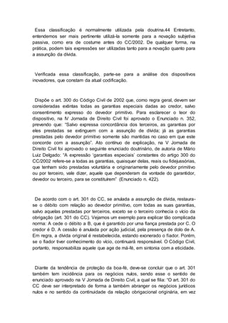 Essa classificação é normalmente utilizada pela doutrina.44 Entretanto,
entendemos ser mais pertinente utilizá-la somente para a novação subjetiva
passiva, como era de costume antes do CC/2002. De qualquer forma, na
prática, podem tais expressões ser utilizadas tanto para a novação quanto para
a assunção da dívida.
Verificada essa classificação, parte-se para a análise dos dispositivos
inovadores, que constam da atual codificação.
Dispõe o art. 300 do Código Civil de 2002 que, como regra geral, devem ser
consideradas extintas todas as garantias especiais dadas ao credor, salvo
consentimento expresso do devedor primitivo. Para esclarecer o teor do
dispositivo, na IV Jornada de Direito Civil foi aprovado o Enunciado n. 352,
prevendo que: “Salvo expressa concordância dos terceiros, as garantias por
eles prestadas se extinguem com a assunção de dívida; já as garantias
prestadas pelo devedor primitivo somente são mantidas no caso em que este
concorde com a assunção”. Ato contínuo de explicação, na V Jornada de
Direito Civil foi aprovado o seguinte enunciado doutrinário, de autoria de Mário
Luiz Delgado: “A expressão ‘garantias especiais’ constantes do artigo 300 do
CC/2002 refere-se a todas as garantias, quaisquer delas, reais ou fidejussórias,
que tenham sido prestadas voluntária e originariamente pelo devedor primitivo
ou por terceiro, vale dizer, aquele que dependeram da vontade do garantidor,
devedor ou terceiro, para se constituírem” (Enunciado n. 422).
De acordo com o art. 301 do CC, se anulada a assunção de dívida, restaura-
se o débito com relação ao devedor primitivo, com todas as suas garantias,
salvo aquelas prestadas por terceiros, exceto se o terceiro conhecia o vício da
obrigação (art. 301 do CC). Vejamos um exemplo para explicar tão complicada
norma: A cede o débito a B, que é garantido por uma fiança prestada por C. O
credor é D. A cessão é anulada por ação judicial, pela presença de dolo de A.
Em regra, a dívida original é restabelecida, estando exonerado o fiador. Porém,
se o fiador tiver conhecimento do vício, continuará responsável. O Código Civil,
portanto, responsabiliza aquele que age de má-fé, em sintonia com a eticidade.
Diante da tendência de proteção da boa-fé, deve-se concluir que o art. 301
também tem incidência para os negócios nulos, sendo esse o sentido de
enunciado aprovado na V Jornada de Direito Civil, a qual se filia: “O art. 301 do
CC deve ser interpretado de forma a também abranger os negócios jurídicos
nulos e no sentido da continuidade da relação obrigacional originária, em vez
 