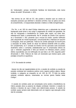 de ‘restauração’, porque, envolvendo hipótese de transmissão, esta nunca
deixou de existir” (Enunciado n. 423).
Nos termos do art. 302 do CC, não poderá o devedor opor ao credor as
exceções pessoais que detinham o devedor primitivo. Isso se aplica aos vícios
do consentimento, à incapacidade absoluta e relativa e à falta de legitimação.
Por fim, o art. 303 do atual Código determina que o adquirente de imóvel
hipotecado pode tomar a seu cargo o pagamento do crédito ora garantido. Se
não for impugnada a transferência do crédito pelo credor, em trinta dias,
entender-se-á dado o consentimento. Na IV Jornada de Direito Civil, aprovou-
se o Enunciado n. 353, prevendo que a recusa do credor, quando notificado
pelo adquirente de imóvel hipotecado, comunicando-lhe o interesse em assumir
a obrigação, deve ser justificada. Trata-se de correta aplicação da boa-fé para
a assunção de dívida, diante do dever de informar existente entre as partes.
Em complemento, na V Jornada de Direito Civil foi aprovado outro enunciado
doutrinário sobre o comando, estabelecendo que “A comprovada ciência de
que o reiterado pagamento é feito por terceiro no interesse próprio, produz
efeitos equivalentes aos da notificação de que trata o art. 303, segunda parte”
(Enunciado n. 424). Trata-se de mais um enunciado que merece apoio, pelo
prestígio à boa-fé e à aparência.
3.7.4 Da cessão de contrato
Apesar de não ser regulamentada em lei, a cessão de contrato ou cessão da
posição contratual tem existência jurídica como negócio jurídico atípico. Nesse
contexto, a categoria se enquadra no art. 425 do CC: “É lícito às partes
estipular contratos atípicos, observadas as normas gerais fixadas neste
Código”.
A cessão de contrato pode ser conceituada como sendo a transferência da
inteira posição ativa ou passiva da relação contratual, incluindo o conjunto de
direitos e deveres de que é titular uma determinada pessoa. A cessão de
contrato quase sempre está relacionada com um negócio cuja execução ainda
não foi concluída.
 