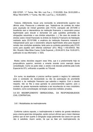 838.127/DF, 1.ª Turma, Rel. Min. Luiz Fux, j. 17.02.2009, DJe 30.03.2009 e
REsp 769.418/PR, 1.ª Turma, Rel. Min. Luiz Fux, j. 15.05.2007).
Todavia, infelizmente, houve uma reviravolta no entendimento superior nos
últimos anos. Passou-se a entender que, “tratando-se de contrato de mútuo
para aquisição de imóvel garantido pelo FCVS, avençado até 25/10/96 e
transferido sem a interveniência da instituição financeira, o cessionário possui
legitimidade para discutir e demandar em juízo questões pertinentes às
obrigações assumidas e aos direitos adquiridos. (...). No caso de cessão de
direitos sobre imóvel financiado no âmbito do Sistema Financeiro da Habitação
realizada após 25/10/1996, a anuência da instituição financeira mutuante é
indispensável para que o cessionário adquira legitimidade ativa para requerer
revisão das condições ajustadas, tanto para os contratos garantidos pelo FCVS
como para aqueles sem referida cobertura” (STJ, REsp 1.150.429/CE, Rel.
Min. Ricardo Villas Bôas Cueva, Corte Especial, j. 25.04.2013, DJe 10.05.2013,
publicado no seu Informativo n. 520).
Muitas outras decisões seguem essa linha, que é a predominante hoje na
jurisprudência superior, servindo a ementa recente como exemplo dessa
consolidação. Como se pode notar, o aresto é de decisão proferida pela Corte
Especial do STJ, unificando a questão no Tribunal.
Em suma, na atualidade, é preciso verificar quando o negócio foi celebrado
para a conclusão da necessidade ou não da autorização do promitente
vendedor e da instituição financeira que subsidia o negócio. Com o devido
respeito, não se filia a essa guinada no posicionamento superior, pois o
contrato de gaveta representa realidade a ser reconhecida no meio imobiliário
brasileiro, como concretização da função social dos institutos privados.
3.8 DO INADIMPLEMENTO OBRIGACIONAL. DA RESPONSABILIDADE
CIVIL CONTRATUAL
3.8.1 Modalidades de inadimplemento
Conforme outrora exposto, o inadimplemento é matéria de grande relevância
para a teoria geral das obrigações, sendo comum afirmar que o maior interesse
jurídico que se tem quanto à obrigação surge justamente nos casos em que ela
não é satisfeita. Assim sendo, há que se falar em inadimplemento da
 