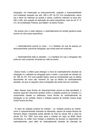 obrigação, em inexecução ou descumprimento, surgindo a responsabilidade
civil contratual, baseada nos arts. 389 a 391 do CC. Em complemento, nasce
daí o dever de indenizar as perdas e danos, conforme ordenam os seus arts.
402 a 404, sem prejuízo de aplicação de outros dispositivos, caso do art. 5.º, V
e X, da Constituição Federal, que tutelam os danos morais.
De acordo com a visão clássica, o inadimplemento em sentido genérico pode
ocorrer em dois casos específicos:
→ Inadimplemento parcial ou mora – é a hipótese em que há apenas um
descumprimento parcial da obrigação, que ainda pode ser cumprida.
→ Inadimplemento total ou absoluto – é a hipótese em que a obrigação não
pode ser mais cumprida, tornando-se inútil ao credor.
Desse modo, o critério para distinguir a mora do inadimplemento absoluto da
obrigação é a utilidade da obrigação para o credor, o que pode ser retirado do
art. 395 do CC. Por uma questão lógica, deve-se compreender que os efeitos
decorrentes da mora são menores do que os efeitos do inadimplemento
absoluto, eis que no segundo caso a obrigação não pode mais ser cumprida.
Além dessas duas formas de descumprimento parcial ou total apontadas, a
doutrina atual tem discorrido também sobre a violação positiva do contrato e o
cumprimento inexato ou defeituoso como formas de inadimplemento da
obrigação ou do contrato. Sobre a violação positiva do contrato, ensina Jorge
Cesa Ferreira da Silva:
“A ideia de violação positiva do contrato – ou ‘violação positiva do crédito’,
como é costumeiramente chamada na Alemanha, nasceu de estudo famoso de
Hermann Staub, importante jurista alemão do final do século XIX e início do
século XX. Em 1902, dois anos após a entrada em vigor do BGB, Staub
reconheceu no então novo Código a existência de lacunas no regramento do
inadimplemento: para além do inadimplemento absoluto (lá chamado de
 