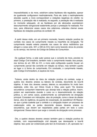 impossibilidade) e da mora, existiriam outras hipóteses não reguladas, apesar
de igualmente configurarem inadimplemento. Para ele, tanto o inadimplemento
absoluto quanto a mora correspondiam a violações negativas do crédito: no
primeiro, a prestação não é realizada, no segundo, a prestação não é realizada
no momento adequado. Já as hipóteses por ele elencadas acarretariam
descumprimento obrigacional exatamente porque a prestação foi realizada. Por
isso, para diferenciar esses casos dos anteriores, entendeu chamar essas
hipóteses de violações positivas do contrato”.45
A partir dessa visão, em um primeiro momento, haveria violação positiva do
contrato nos casos de cumprimento inexato ou imperfeito da obrigação. Tal
cumprimento inexato estaria presente nos casos de vícios redibitórios que
atingem a coisa (arts. 441 a 446 do CC); bem como havendo vícios do produto
ou do serviço, nos termos do Código de Defesa do Consumidor.
De qualquer forma, a este autor parece que o conceito de mora, previsto no
atual Código Civil brasileiro, também inclui o cumprimento inexato. Isso porque,
nos termos do art. 394 do CC, a mora está configurada quando houver um
cumprimento parcial não somente em relação ao tempo, mas também quanto
ao lugar e à forma de cumprimento. Em conclusão, o cumprimento inexato,
pelo Código Civil brasileiro, é espécie de mora.
Todavia, ainda dentro da ideia de violação positiva do contrato, surge a
quebra dos deveres anexos ou laterais de conduta, decorrente da boa-fé
objetiva. A tese dos deveres anexos, laterais ou secundários foi muito bem
explorada, entre nós, por Clóvis Couto e Silva, para quem “Os deveres
secundários comportam tratamento que abranja toda a relação jurídica. Assim,
podem ser examinados durante o curso ou o desenvolvimento da relação
jurídica, e, em certos casos, posteriormente ao adimplemento da obrigação
principal. Consistem em indicações, atos de proteção, como o dever de afastar
danos, atos de vigilância, da guarda de cooperação, de assistência”.46 Repise-
se que o jurista sustenta que o contrato e a obrigação trazem um processo de
colaboração entre as partes decorrente desses deveres anexos ou
secundários, que devem ser respeitados pelas partes em todo o curso
obrigacional. Dessa ideia é que surge o conceito de obrigação como processo.
Ora, a quebra desses deveres anexos também gera a violação positiva do
contrato, com responsabilização civil daquele que desrespeita a boa-fé
objetiva. Isso pode ser evidenciado pelo teor do Enunciado n. 24, aprovado na I
 