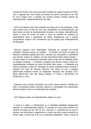 Jornada de Direito Civil, promovida pelo Conselho da Justiça Federal, em 2002,
com o seguinte teor: “Em virtude do princípio da boa-fé, positivado no art. 422
do novo Código Civil, a violação dos deveres anexos constitui espécie de
inadimplemento, independentemente de culpa”.
Como tal violação pode estar presente nas fases pré e pós-contratual, a este
autor parece que se trata de uma nova modalidade de inadimplemento, que
deve figurar ao lado do inadimplemento absoluto e do relativo. Exemplificando,
cite-se o dever do credor de retirar o nome do devedor de cadastro de
inadimplentes após o pagamento da dívida. Destaque-se que a própria
jurisprudência superior tem reconhecido que tal quebra gera inadimplemento
da obrigação:
“Recurso especial. Civil. Indenização. Aplicação do princípio da boa-fé
contratual. Deveres anexos ao contrato. – O princípio da boa-fé se aplica às
relações contratuais regidas pelo CDC, impondo, por conseguinte, a obediência
aos deveres anexos ao contrato, que são decorrência lógica deste princípio. –
O dever anexo de cooperação pressupõe ações recíprocas de lealdade dentro
da relação contratual. – A violação a qualquer dos deveres anexos implica em
inadimplemento contratual de quem lhe tenha dado causa. – A alteração dos
valores arbitrados a título de reparação de danos extrapatrimoniais somente é
possível, em sede de Recurso Especial, nos casos em que o quantum
determinado revela-se irrisório ou exagerado. Recursos não providos” (STJ,
REsp 595.631/SC, Rel. Min. Nancy Andrighi, 3.ª Turma, j. 08.06.2004, DJ
02.08.2004, p. 391).
Superado esse conceito importante, que ainda merece estudo e reflexão por
toda a comunidade jurídica nacional, passa-se à abordagem dos regramentos
básicos quanto à mora e ao inadimplemento absoluto.
3.8.2 Regras quanto ao inadimplemento relativo ou mora
A mora é o atraso, o retardamento ou a imperfeita satisfação obrigacional,
havendo um inadimplemento relativo. O conceito de mora pode também ser
retirado da leitura do art. 394 do CC, cujo teor é: “considera-se em mora o
devedor que não efetuar o pagamento e o credor que não o quiser recebê-lo no
tempo, lugar e forma que a lei ou a convenção estabelecer”. Assim, repise-se
 