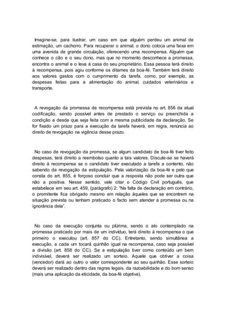 Imagine-se, para ilustrar, um caso em que alguém perdeu um animal de
estimação, um cachorro. Para recuperar o animal, o dono coloca uma faixa em
uma avenida de grande circulação, oferecendo uma recompensa. Alguém que
conhece o cão e o seu dono, mas que no momento desconhece a promessa,
encontra o animal e o leva à casa do seu proprietário. Essa pessoa terá direito
à recompensa, pois agiu conforme os ditames da boa-fé. Também terá direito
aos valores gastos com o cumprimento da tarefa, como, por exemplo, as
despesas feitas para a alimentação do animal, cuidados veterinários e
transporte.
A revogação da promessa de recompensa está prevista no art. 856 da atual
codificação, sendo possível antes de prestado o serviço ou preenchida a
condição e desde que seja feita com a mesma publicidade da declaração. Se
for fixado um prazo para a execução da tarefa haverá, em regra, renúncia ao
direito de revogação na vigência desse prazo.
No caso de revogação da promessa, se algum candidato de boa-fé tiver feito
despesas, terá direito a reembolso quanto a tais valores. Discute-se se haverá
direito à recompensa se o candidato tiver executado a tarefa a contento, não
sabendo da revogação da estipulação. Pela valorização da boa-fé e pelo que
consta do art. 855, é forçoso concluir que a resposta não pode ser outra que
não a positiva. Nesse sentido, vale citar o Código Civil português, que
estabelece em seu art. 459, (parágrafo) 2: “Na falta de declaração em contrário,
o promitente fica obrigado mesmo em relação àqueles que se encontrem na
situação prevista ou tenham praticado o facto sem atender à promessa ou na
ignorância dela”.
No caso da execução conjunta ou plúrima, sendo o ato contemplado na
promessa praticado por mais de um indivíduo, terá direito à recompensa o que
primeiro o executou (art. 857 do CC). Entretanto, sendo simultânea a
execução, a cada um tocará quinhão igual na recompensa, caso seja possível
a divisão (art. 858 do CC). Se a estipulação tiver como conteúdo um bem
indivisível, deverá ser realizado um sorteio. Aquele que obtiver a coisa
(vencedor) dará ao outro o valor correspondente ao seu quinhão. Esse sorteio
deverá ser realizado dentro das regras legais, da razoabilidade e do bom senso
(mais uma aplicação da eticidade, da boa-fé objetiva).
 