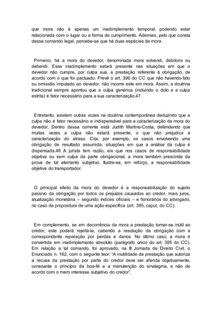 que mora não é apenas um inadimplemento temporal, podendo estar
relacionada com o lugar ou a forma de cumprimento. Ademais, pelo que consta
desse comando legal, percebe-se que há duas espécies de mora.
Primeiro, há a mora do devedor, denominada mora solvendi, debitoris ou
debendi. Esse inadimplemento estará presente nas situações em que o
devedor não cumpre, por culpa sua, a prestação referente à obrigação, de
acordo com o que foi pactuado. Prevê o art. 396 do CC que não havendo fato
ou omissão imputado ao devedor, não incorre este em mora. Assim, a doutrina
tradicional sempre apontou que a culpa genérica (incluindo o dolo e a culpa
estrita) é fator necessário para a sua caracterização.47
Entretanto, existem outras vozes na doutrina contemporânea deduzindo que a
culpa não é fator necessário e indispensável para a caracterização da mora do
devedor. Dentro dessa corrente está Judith Martins-Costa, defendendo que
muitas vezes a culpa não estará presente, o que não prejudica a
caracterização do atraso. Cita, por exemplo, os casos envolvendo uma
obrigação de resultado assumida, situações em que a análise da culpa é
dispensada.48 A jurista tem razão, eis que nos casos de responsabilidade
objetiva ou sem culpa da parte obrigacional, a mora também prescinde da
prova de tal elemento subjetivo. Ilustre-se, em reforço, a responsabilidade
objetiva do transportador.
O principal efeito da mora do devedor é a responsabilização do sujeito
passivo da obrigação por todos os prejuízos causados ao credor, mais juros,
atualização monetária – segundo índices oficiais – e honorários do advogado,
no caso de propositura de uma ação específica (art. 395, caput, do CC).
Em complemento, se em decorrência da mora a prestação tornar-se inútil ao
credor, este poderá rejeitá-la, cabendo a resolução da obrigação com a
correspondente reparação por perdas e danos. No último caso, a mora é
convertida em inadimplemento absoluto (parágrafo único do art. 395 do CC).
Em relação a tal comando, foi aprovado, na III Jornada de Direito Civil, o
Enunciado n. 162, com o seguinte teor: “A inutilidade da prestação que autoriza
a recusa da prestação por parte do credor deve ser aferida objetivamente,
consoante o princípio da boa-fé e a manutenção do sinalagma, e não de
acordo com o mero interesse subjetivo do credor”.
 