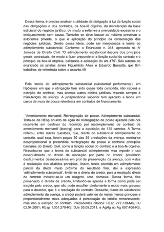 Dessa forma, é preciso analisar a utilidade da obrigação à luz da função social
das obrigações e dos contratos, da boa-fé objetiva, da manutenção da base
estrutural do negócio jurídico, de modo a evitar-se a onerosidade excessiva e o
enriquecimento sem causa. Também se deve buscar ao máximo preservar a
autonomia privada, o que é aplicação do princípio da conservação dos
negócios jurídicos. Dentro dessa ideia, pode ser mencionada a teoria do
adimplemento substancial. Conforme o Enunciado n. 361, aprovado na IV
Jornada de Direito Civil: “O adimplemento substancial decorre dos princípios
gerais contratuais, de modo a fazer preponderar a função social do contrato e o
princípio da boa-fé objetiva, balizando a aplicação do art. 475”. São autores do
enunciado os juristas Jones Figueirêdo Alves e Eduardo Bussatta, que têm
trabalhos de referência sobre o assunto.49
Pela teoria do adimplemento substancial (substantial performance), em
hipóteses em que a obrigação tiver sido quase toda cumprida, não caberá a
extinção do contrato, mas apenas outros efeitos jurídicos, visando sempre à
manutenção da avença. A jurisprudência superior tem aplicado a teoria em
casos de mora de pouca relevância em contratos de financiamento:
“Arrendamento mercantil. Reintegração de posse. Adimplemento substancial.
Trata-se de REsp oriundo de ação de reintegração de posse ajuizada pela ora
recorrente em desfavor do recorrido por inadimplemento de contrato de
arrendamento mercantil (leasing) para a aquisição de 135 carretas. A Turma
reiterou, entre outras questões, que, diante do substancial adimplemento do
contrato, qual seja, foram pagas 30 das 36 prestações da avença, mostra-se
desproporcional a pretendida reintegração de posse e contraria princípios
basilares do Direito Civil, como a função social do contrato e a boa-fé objetiva.
Ressaltou-se que a teoria do substancial adimplemento visa impedir o uso
desequilibrado do direito de resolução por parte do credor, preterindo
desfazimentos desnecessários em prol da preservação da avença, com vistas
à realização dos aludidos princípios. Assim, tendo ocorrido um adimplemento
parcial da dívida muito próximo do resultado final, daí a expressão
‘adimplemento substancial’, limita-se o direito do credor, pois a resolução direta
do contrato mostrar-se-ia um exagero, uma demasia. Dessa forma, fica
preservado o direito de crédito, limitando-se apenas a forma como pode ser
exigido pelo credor, que não pode escolher diretamente o modo mais gravoso
para o devedor, que é a resolução do contrato. Dessarte, diante do substancial
adimplemento da avença, o credor poderá valer-se de meios menos gravosos e
proporcionalmente mais adequados à persecução do crédito remanescente,
mas não a extinção do contrato. Precedentes citados: REsp 272.739-MG, DJ
02.04.2001; REsp 1.051.270-RS, DJe 05.09.2011, e AgRg no Ag 607.406-RS,
 