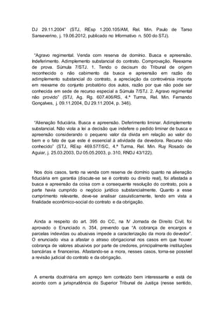 DJ 29.11.2004” (STJ, REsp 1.200.105/AM, Rel. Min. Paulo de Tarso
Sanseverino, j. 19.06.2012, publicado no Informativo n. 500 do STJ).
“Agravo regimental. Venda com reserva de domínio. Busca e apreensão.
Indeferimento. Adimplemento substancial do contrato. Comprovação. Reexame
de prova. Súmula 7/STJ. 1. Tendo o decisum do Tribunal de origem
reconhecido o não cabimento da busca e apreensão em razão do
adimplemento substancial do contrato, a apreciação da controvérsia importa
em reexame do conjunto probatório dos autos, razão por que não pode ser
conhecida em sede de recurso especial a Súmula 7/STJ. 2. Agravo regimental
não provido” (STJ, Ag. Rg. 607.406/RS, 4.ª Turma, Rel. Min. Fernando
Gonçalves, j. 09.11.2004, DJ 29.11.2004, p. 346).
“Alienação fiduciária. Busca e apreensão. Deferimento liminar. Adimplemento
substancial. Não viola a lei a decisão que indefere o pedido liminar de busca e
apreensão considerando o pequeno valor da dívida em relação ao valor do
bem e o fato de que este é essencial à atividade da devedora. Recurso não
conhecido” (STJ, REsp 469.577/SC, 4.ª Turma, Rel. Min. Ruy Rosado de
Aguiar, j. 25.03.2003, DJ 05.05.2003, p. 310, RNDJ 43/122).
Nos dois casos, tanto na venda com reserva de domínio quanto na alienação
fiduciária em garantia (discute-se se é contrato ou direito real), foi afastada a
busca e apreensão da coisa com a consequente resolução do contrato, pois a
parte havia cumprido o negócio jurídico substancialmente. Quanto a esse
cumprimento relevante, deve-se analisar casuisticamente, tendo em vista a
finalidade econômico-social do contrato e da obrigação.
Ainda a respeito do art. 395 do CC, na IV Jornada de Direito Civil, foi
aprovado o Enunciado n. 354, prevendo que “A cobrança de encargos e
parcelas indevidas ou abusivas impede a caracterização da mora do devedor”.
O enunciado visa a afastar o atraso obrigacional nos casos em que houver
cobrança de valores abusivos por parte de credores, principalmente instituições
bancárias e financeiras. Afastando-se a mora, nesses casos, torna-se possível
a revisão judicial do contrato e da obrigação.
A ementa doutrinária em apreço tem conteúdo bem interessante e está de
acordo com a jurisprudência do Superior Tribunal de Justiça (nesse sentido,
 