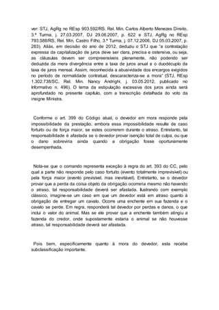 ver: STJ, AgRg no REsp 903.592/RS, Rel. Min. Carlos Alberto Menezes Direito,
3.ª Turma, j. 27.03.2007, DJ 29.06.2007, p. 622 e STJ, AgRg no REsp
793.588/RS, Rel. Min. Castro Filho, 3.ª Turma, j. 07.12.2006, DJ 05.03.2007, p.
283). Aliás, em decisão do ano de 2012, deduziu o STJ que “a contratação
expressa da capitalização de juros deve ser clara, precisa e ostensiva, ou seja,
as cláusulas devem ser compreensíveis plenamente, não podendo ser
deduzida da mera divergência entre a taxa de juros anual e o duodécuplo da
taxa de juros mensal. Assim, reconhecida a abusividade dos encargos exigidos
no período de normalidade contratual, descaracteriza-se a mora” (STJ, REsp
1.302.738/SC, Rel. Min. Nancy Andrighi, j. 03.05.2012, publicado no
Informativo n. 496). O tema da estipulação excessiva dos juros ainda será
aprofundado no presente capítulo, com a transcrição detalhada do voto da
insigne Ministra.
Conforme o art. 399 do Código atual, o devedor em mora responde pela
impossibilidade da prestação, embora essa impossibilidade resulte de caso
fortuito ou de força maior, se estes ocorrerem durante o atraso. Entretanto, tal
responsabilidade é afastada se o devedor provar isenção total de culpa, ou que
o dano sobreviria ainda quando a obrigação fosse oportunamente
desempenhada.
Nota-se que o comando representa exceção à regra do art. 393 do CC, pelo
qual a parte não responde pelo caso fortuito (evento totalmente imprevisível) ou
pela força maior (evento previsível, mas inevitável). Entretanto, se o devedor
provar que a perda da coisa objeto da obrigação ocorreria mesmo não havendo
o atraso, tal responsabilidade deverá ser afastada. Ilustrando com exemplo
clássico, imagine-se um caso em que um devedor está em atraso quanto à
obrigação de entregar um cavalo. Ocorre uma enchente em sua fazenda e o
cavalo se perde. Em regra, responderá tal devedor por perdas e danos, o que
inclui o valor do animal. Mas se ele provar que a enchente também atingiu a
fazenda do credor, onde supostamente estaria o animal se não houvesse
atraso, tal responsabilidade deverá ser afastada.
Pois bem, especificamente quanto à mora do devedor, esta recebe
subclassificação importante.
 