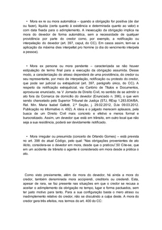 • Mora ex re ou mora automática – quando a obrigação for positiva (de dar
ou fazer), líquida (certa quanto à existência e determinada quanto ao valor) e
com data fixada para o adimplemento. A inexecução da obrigação implica na
mora do devedor de forma automática, sem a necessidade de qualquer
providência por parte do credor como, por exemplo, a notificação ou
interpelação do devedor (art. 397, caput, do CC). Em casos assim, tem-se a
aplicação da máxima dies interpellat pro homine (o dia do vencimento interpela
a pessoa).
• Mora ex persona ou mora pendente – caracterizada se não houver
estipulação de termo final para a execução da obrigação assumida. Desse
modo, a caracterização do atraso dependerá de uma providência, do credor ou
seu representante, por meio de interpelação, notificação ou protesto do credor,
que pode ser judicial ou extrajudicial (art. 397, parágrafo único, do CC). A
respeito da notificação extrajudicial, via Cartório de Títulos e Documentos,
aprovou-se enunciado, na V Jornada de Direito Civil, no sentido de se admitir o
ato fora da Comarca de domicílio do devedor (Enunciado n. 396), o que vem
sendo chancelado pelo Superior Tribunal de Justiça (STJ, REsp 1.283.834/BA,
Rel. Min. Maria Isabel Gallotti, 2.ª Seção, j. 29.02.2012, DJe 09.03.2012.
Publicação no Informativo n. 492). A ideia e o julgado merecem aplausos, pela
busca de um Direito Civil mais concreto e efetivo e menos formal e
burocratizado. Assim, um devedor que está em trânsito, em outro local que não
seja a sua residência, poderá ser devidamente notificado.
• Mora irregular ou presumida (conceito de Orlando Gomes) – está prevista
no art. 398 do atual Código, pelo qual: “Nas obrigações provenientes de ato
ilícito, considera-se o devedor em mora, desde que o praticou”.50 Cite-se, que
em um acidente de trânsito o agente é considerado em mora desde a prática o
ato.
Como visto previamente, além da mora do devedor, há ainda a mora do
credor, também denominada mora accipiendi, creditoris ou credendi. Esta,
apesar de rara, se faz presente nas situações em que o credor se recusa a
aceitar o adimplemento da obrigação no tempo, lugar e forma pactuados, sem
ter justo motivo para tanto. Para a sua configuração basta o mero atraso ou
inadimplemento relativo do credor, não se discutindo a culpa deste. A mora do
credor gera três efeitos, nos termos do art. 400 do CC:
 