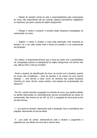 → Afastar do devedor isento de dolo a responsabilidade pela conservação
da coisa, não respondendo ele por conduta culposa (imprudência, negligência
ou imperícia) que gerar a perda do objeto obrigacional.
→ Obrigar o credor a ressarcir o devedor pelas despesas empregadas na
conservação da coisa.
→ Sujeitar o credor a receber a coisa pela estimação mais favorável ao
devedor, se o seu valor oscilar entre o tempo do contrato e o do cumprimento
da obrigação.
Em reforço, é fundamental lembrar que a mora do credor cria a possibilidade
da consignação judicial ou extrajudicial do objeto obrigacional, nos termos dos
arts. 890 do CPC e 334 do CC/2002.
Ainda a respeito da classificação da mora, de acordo com a doutrina, quando
as moras são simultâneas – mora do devedor e do credor em uma mesma
situação –, uma elimina a outra, como se nenhuma das partes houvesse
incorrido em mora. Ocorre, nesse sentido, uma espécie de compensação dos
atrasos.51
Por fim, cumpre abordar a purgação ou emenda da mora, que significa afastar
os efeitos decorrentes do inadimplemento parcial, principalmente do atraso no
cumprimento. Nos termos do art. 401 do CC, a purgação da mora pode se dar
de duas formas:
I – por parte do devedor, oferecendo este a prestação mais a importância dos
prejuízos decorrentes do dia da oferta;
II – por parte do credor, oferecendo-se este a receber o pagamento e
sujeitando-se aos efeitos da mora até a mesma data.
 