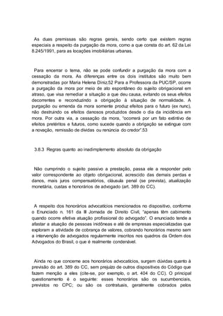 As duas premissas são regras gerais, sendo certo que existem regras
especiais a respeito da purgação da mora, como a que consta do art. 62 da Lei
8.245/1991, para as locações imobiliárias urbanas.
Para encerrar o tema, não se pode confundir a purgação da mora com a
cessação da mora. As diferenças entre os dois institutos são muito bem
demonstradas por Maria Helena Diniz.52 Para a Professora da PUC/SP, ocorre
a purgação da mora por meio de ato espontâneo do sujeito obrigacional em
atraso, que visa remediar a situação a que deu causa, evitando os seus efeitos
decorrentes e reconduzindo a obrigação à situação de normalidade. A
purgação ou emenda da mora somente produz efeitos para o futuro (ex nunc),
não destruindo os efeitos danosos produzidos desde o dia da incidência em
mora. Por outra via, a cessação da mora, “ocorrerá por um fato extintivo de
efeitos pretéritos e futuros, como sucede quando a obrigação se extingue com
a novação, remissão de dívidas ou renúncia do credor”.53
3.8.3 Regras quanto ao inadimplemento absoluto da obrigação
Não cumprindo o sujeito passivo a prestação, passa ele a responder pelo
valor correspondente ao objeto obrigacional, acrescido das demais perdas e
danos, mais juros compensatórios, cláusula penal (se prevista), atualização
monetária, custas e honorários de advogado (art. 389 do CC).
A respeito dos honorários advocatícios mencionados no dispositivo, conforme
o Enunciado n. 161 da III Jornada de Direito Civil, “apenas têm cabimento
quando ocorre efetiva atuação profissional do advogado”. O enunciado tende a
afastar a atuação de pessoas inidôneas e até de empresas especializadas que
exploram a atividade de cobrança de valores, cobrando honorários mesmo sem
a intervenção de advogados regularmente inscritos nos quadros da Ordem dos
Advogados do Brasil, o que é realmente condenável.
Ainda no que concerne aos honorários advocatícios, surgem dúvidas quanto à
previsão do art. 389 do CC, sem prejuízo de outros dispositivos do Código que
fazem menção a eles (cite-se, por exemplo, o art. 404 do CC). O principal
questionamento é o seguinte: esses honorários são os sucumbenciais,
previstos no CPC; ou são os contratuais, geralmente cobrados pelos
 