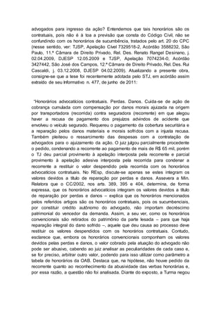 advogados para ingresso da ação? Entendemos que tais honorários são os
contratuais, pois não é à toa a previsão que consta do Código Civil, não se
confundindo com os honorários de sucumbência, tratados pelo art. 20 do CPC
(nesse sentido, ver: TJSP, Apelação Cível 7329518-2, Acórdão 3588232, São
Paulo, 11.ª Câmara de Direito Privado, Rel. Des. Renato Rangel Desinano, j.
02.04.2009, DJESP 12.05.2009 e TJSP, Apelação 7074234-0, Acórdão
3427442, São José dos Campos, 12.ª Câmara de Direito Privado, Rel. Des. Rui
Cascaldi, j. 03.12.2008, DJESP 04.02.2009). Atualizando a presente obra,
consigne-se que a tese foi recentemente adotada pelo STJ, em acórdão assim
extraído de seu Informativo n. 477, de junho de 2011:
“Honorários advocatícios contratuais. Perdas. Danos. Cuida-se de ação de
cobrança cumulada com compensação por danos morais ajuizada na origem
por transportadora (recorrida) contra seguradora (recorrente) em que alegou
haver a recusa de pagamento dos prejuízos advindos de acidente que
envolveu o veículo segurado. Requereu o pagamento da cobertura securitária e
a reparação pelos danos materiais e morais sofridos com a injusta recusa.
Também pleiteou o ressarcimento das despesas com a contratação de
advogados para o ajuizamento da ação. O juiz julgou parcialmente procedente
o pedido, condenando a recorrente ao pagamento de mais de R$ 65 mil, porém
o TJ deu parcial provimento à apelação interposta pela recorrente e parcial
provimento à apelação adesiva interposta pela recorrida para condenar a
recorrente a restituir o valor despendido pela recorrida com os honorários
advocatícios contratuais. No REsp, discute-se apenas se estes integram os
valores devidos a título de reparação por perdas e danos. Assevera a Min.
Relatora que o CC/2002, nos arts. 389, 395 e 404, determina, de forma
expressa, que os honorários advocatícios integram os valores devidos a título
de reparação por perdas e danos – explica que os honorários mencionados
pelos referidos artigos são os honorários contratuais, pois os sucumbenciais,
por constituir crédito autônomo do advogado, não importam decréscimo
patrimonial do vencedor da demanda. Assim, a seu ver, como os honorários
convencionais são retirados do patrimônio da parte lesada – para que haja
reparação integral do dano sofrido –, aquele que deu causa ao processo deve
restituir os valores despendidos com os honorários contratuais. Contudo,
esclarece que, embora os honorários convencionais componham os valores
devidos pelas perdas e danos, o valor cobrado pela atuação do advogado não
pode ser abusivo, cabendo ao juiz analisar as peculiaridades de cada caso e,
se for preciso, arbitrar outro valor, podendo para isso utilizar como parâmetro a
tabela de honorários da OAB. Destaca que, na hipótese, não houve pedido da
recorrente quanto ao reconhecimento da abusividade das verbas honorárias e,
por essa razão, a questão não foi analisada. Diante do exposto, a Turma negou
 