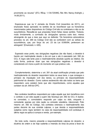 provimento ao recurso” (STJ, REsp. 1.134.725/MG, Rel. Min. Nancy Andrighi, j.
14.06.2011).
Esperava-se que na V Jornada de Direito Civil (novembro de 2011), um
enunciado fosse aprovado no sentido de se reconhecer que os honorários
mencionados pelos dispositivos do Código Civil são os contratuais e não os de
sucumbência. Ressalte-se que propostas foram feitas nesse sentido. Todavia,
muito timidamente, a comissão de obrigações aprovou outro teor, menos
abrangente do que a tese que aqui se defende: “Os honorários advocatícios
previstos no art. 389 do Código Civil não se confundem com as verbas de
sucumbência, que, por força do art. 23 da Lei 8.906/94, pertencem ao
advogado” (Enunciado n. 426).
Superado esse ponto, nas obrigações negativas (de não fazer), o devedor é
havido por inadimplente desde o dia em que o ato é executado (art. 390 do
CC). A regra vale tanto para o inadimplemento absoluto quanto ao relativo. De
outra forma, pode-se dizer que nas obrigações negativas o devedor é
considerado em mora a partir do momento em que pratica o ato.
Complementando, determina o art. 391 da atual codificação privada que pelo
inadimplemento do devedor respondem todos os seus bens, o que consagra o
princípio da imputação civil dos danos, ou princípio da responsabilidade
patrimonial do devedor. Como outrora esclarecido não são todos os bens que
respondem, pois existem bens que são impenhoráveis, como aqueles que
constam do art. 649 do CPC.
Nos contratos benéficos responderá por culpa aquele que tem benefícios com
o contrato e por dolo aquele a quem não favoreça (art. 392 do CC). A ilustrar,
no comodato, o comodatário responde por culpa ou dolo, enquanto o
comodante apenas por dolo (ação ou omissão voluntária, intencional). Pelo
mesmo art. 392 do Código, nos contratos onerosos o inadimplemento das
partes decorre de sua conduta culposa, o que denota a responsabilidade
subjetiva como regra também no caso de responsabilidade civil contratual. A
última regra se aplica à compra e venda, por exemplo.
De toda sorte, mesmo presente a responsabilidade culposa do devedor, a
doutrina de ontem e de hoje sustenta a inversão do ônus da prova a favor do
 
