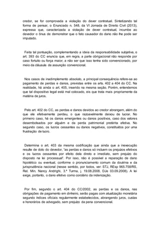 credor, se for comprovada a violação do dever contratual. Sintetizando tal
forma de pensar, o Enunciado n. 548, da VI Jornada de Direito Civil (2013),
expressa que, caracterizada a violação de dever contratual, incumbe ao
devedor o ônus de demonstrar que o fato causador do dano não lhe pode ser
imputado.
Feita tal pontuação, complementando a ideia da responsabilidade subjetiva, o
art. 393 do CC enuncia que, em regra, a parte obrigacional não responde por
caso fortuito ou força maior, a não ser que isso tenha sido convencionado, por
meio da cláusula de assunção convencional.
Nos casos de inadimplemento absoluto, a principal consequência refere-se ao
pagamento de perdas e danos, previstas entre os arts. 402 a 404 do CC. Na
realidade, há ainda o art. 405, inserido na mesma seção. Porém, entendemos
que tal dispositivo legal está mal colocado, eis que trata mais propriamente da
matéria de juros.
Pelo art. 402 do CC, as perdas e danos devidos ao credor abrangem, além do
que ele efetivamente perdeu, o que razoavelmente deixou de lucrar. No
primeiro caso, há os danos emergentes ou danos positivos, caso dos valores
desembolsados por alguém e da perda patrimonial pretérita efetiva. No
segundo caso, os lucros cessantes ou danos negativos, constituídos por uma
frustração de lucro.
Determina o art. 403 da mesma codificação que ainda que a inexecução
resulte de dolo do devedor, “as perdas e danos só incluem os prejuízos efetivos
e os lucros cessantes por efeito dela direto e imediato, sem prejuízo do
disposto na lei processual”. Por isso, não é possível a reparação de dano
hipotético ou eventual, conforme o pronunciamento comum da doutrina e da
jurisprudência nacional (nesse sentido, por todos, ver: STJ, REsp 965.758/RS,
Rel. Min. Nancy Andrighi, 3.ª Turma, j. 19.08.2008, DJe 03.09.2008). A lei
exige, portanto, o dano efetivo como corolário da indenização.
Por fim, segundo o art. 404 do CC/2002, as perdas e os danos, nas
obrigações de pagamento em dinheiro, serão pagas com atualização monetária
segundo índices oficiais regularmente estabelecidos, abrangendo juros, custas
e honorários de advogado, sem prejuízo da pena convencional.
 