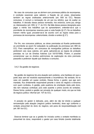 No caso de concursos que se abrirem com promessa pública de recompensa,
é condição essencial, para valerem, a fixação de um prazo, observadas
também as regras analisadas anteriormente (art. 859 do CC). Nesses
concursos, é comum a nomeação de um juiz (ou árbitro), que irá avaliar os
trabalhos. A decisão dessa pessoa nomeada, nos anúncios, como juiz, obriga
os interessados (art. 859, § 1.º, do CC). Na falta dessa pessoa designada para
julgar o mérito dos trabalhos que se apresentarem, entender-se-á que o
promitente da recompensa reservou para si esta função (§ 2.º). Se os trabalhos
tiverem mérito igual, proceder-se-á de acordo com as regras vistas para a
promessa de recompensa: anterioridade, divisão e sorteio (§ 3.º).
Por fim, nos concursos públicos, as obras premiadas só ficarão pertencendo
ao promitente se assim for estipulado na publicação da promessa (art. 860 do
CC). Para exemplificar, em concursos de monografias jurídicas os trabalhos
pertencem aos seus autores, em geral, aplicando-se as regras de proteção
previstas na Lei de Direitos Autorais (Lei 9.610/1998). Porém, é possível
convencionar que os direitos patrimoniais de exploração da obra premiada
passarão a pertencer àquele que idealizou o concurso.
3.4.2 Da gestão de negócios
Na gestão de negócios há uma atuação sem poderes, uma hipótese em que a
parte atua sem ter recebido expressamente a incumbência. Na verdade, há no
caso em questão um quase contrato. Dessa forma, o gestor, que age sem
mandato, fica diretamente responsável perante o dono do negócio e terceiros
com quem contratou. A gestão, pela ausência de orientação dada pelo dono,
não tem natureza contratual, pois está ausente o prévio acordo de vontades.
Dessa forma, poderá a gestão ser provada de qualquer modo, eis que se trata
de negócio jurídico informal (art. 107 do CC).
A posição do gestor é delicada, pois, além de não ter direito a qualquer
remuneração pela atuação (negócio jurídico benévolo), deve agir conforme a
vontade presumível do dono do negócio, sob pena de responsabilização civil
(art. 861 do CC).
Deve-se lembrar que se a gestão for iniciada contra a vontade manifesta ou
presumível do dono, responderá o gestor por caso fortuito (evento totalmente
 