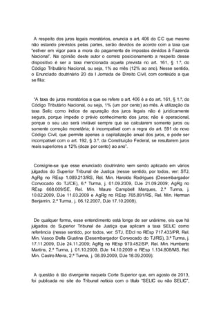 A respeito dos juros legais moratórios, enuncia o art. 406 do CC que mesmo
não estando previstos pelas partes, serão devidos de acordo com a taxa que
“estiver em vigor para a mora do pagamento de impostos devidos à Fazenda
Nacional”. Na opinião deste autor o correto posicionamento a respeito desse
dispositivo é ser a taxa mencionada aquela prevista no art. 161, § 1.º, do
Código Tributário Nacional, ou seja, 1% ao mês (12% ao ano). Nesse sentido,
o Enunciado doutrinário 20 da I Jornada de Direito Civil, com conteúdo a que
se filia:
“A taxa de juros moratórios a que se refere o art. 406 é a do art. 161, § 1.º, do
Código Tributário Nacional, ou seja, 1% (um por cento) ao mês. A utilização da
taxa Selic como índice de apuração dos juros legais não é juridicamente
segura, porque impede o prévio conhecimento dos juros; não é operacional,
porque o seu uso será inviável sempre que se calcularem somente juros ou
somente correção monetária; é incompatível com a regra do art. 591 do novo
Código Civil, que permite apenas a capitalização anual dos juros, e pode ser
incompatível com o art. 192, § 3.º, da Constituição Federal, se resultarem juros
reais superiores a 12% (doze por cento) ao ano”.
Consigne-se que esse enunciado doutrinário vem sendo aplicado em vários
julgados do Superior Tribunal de Justiça (nesse sentido, por todos, ver: STJ,
AgRg no REsp 1.089.213/RS, Rel. Min. Haroldo Rodrigues (Desembargador
Convocado do TJ/CE), 6.ª Turma, j. 01.09.2009, DJe 21.09.2009; AgRg no
REsp 668.009/SE, Rel. Min. Mauro Campbell Marques, 2.ª Turma, j.
10.02.2009, DJe 11.03.2009 e AgRg no REsp 765.891/RS, Rel. Min. Herman
Benjamin, 2.ª Turma, j. 06.12.2007, DJe 17.10.2008).
De qualquer forma, esse entendimento está longe de ser unânime, eis que há
julgados do Superior Tribunal de Justiça que aplicam a taxa SELIC como
referência (nesse sentido, por todos, ver: STJ, EDcl no REsp 717.433/PR, Rel.
Min. Vasco Della Giustina (Desembargador Convocado do TJ/RS), 3.ª Turma, j.
17.11.2009, DJe 24.11.2009; AgRg no REsp 970.452/SP, Rel. Min. Humberto
Martins, 2.ª Turma, j. 01.10.2009, DJe 14.10.2009 e REsp 1.134.808/MS, Rel.
Min. Castro Meira, 2.ª Turma, j. 08.09.2009, DJe 18.09.2009).
A questão é tão divergente naquela Corte Superior que, em agosto de 2013,
foi publicada no site do Tribunal notícia com o título “SELIC ou não SELIC”,
 