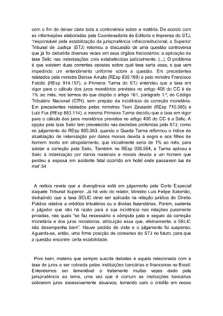 com o fim de deixar clara toda a controvérsia sobre a matéria. De acordo com
as informações elaboradas pela Coordenadoria de Editoria e Imprensa do STJ,
“responsável pela estabilização da jurisprudência infraconstitucional, o Superior
Tribunal de Justiça (STJ) retomou a discussão de uma questão controversa
que já foi debatida diversas vezes em seus órgãos fracionários: a aplicação da
taxa Selic nas indenizações civis estabelecidas judicialmente. (...). O problema
é que existem duas correntes opostas sobre qual taxa seria essa, o que vem
impedindo um entendimento uniforme sobre a questão. Em precedentes
relatados pela ministra Denise Arruda (REsp 830.189) e pelo ministro Francisco
Falcão (REsp 814.157), a Primeira Turma do STJ entendeu que a taxa em
vigor para o cálculo dos juros moratórios previstos no artigo 406 do CC é de
1% ao mês, nos termos do que dispõe o artigo 161, parágrafo 1.º, do Código
Tributário Nacional (CTN), sem prejuízo da incidência da correção monetária.
Em precedentes relatados pelos ministros Teori Zavascki (REsp 710.385) e
Luiz Fux (REsp 883.114), a mesma Primeira Turma decidiu que a taxa em vigor
para o cálculo dos juros moratórios previstos no artigo 406 do CC é a Selic. A
opção pela taxa Selic tem prevalecido nas decisões proferidas pelo STJ, como
no julgamento do REsp 865.363, quando a Quarta Turma reformou o índice de
atualização de indenização por danos morais devida à sogra e aos filhos de
homem morto em atropelamento, que inicialmente seria de 1% ao mês, para
adotar a correção pela Selic. Também no REsp 938.564, a Turma aplicou a
Selic à indenização por danos materiais e morais devida a um homem que
perdeu a esposa em acidente fatal ocorrido em hotel onde passavam lua de
mel”.54
A notícia revela que a divergência está em julgamento pela Corte Especial
daquele Tribunal Superior. Já há voto do relator, Ministro Luis Felipe Salomão,
deduzindo que a taxa SELIC deve ser aplicada na relação jurídica de Direito
Público relativa a créditos tributários ou a dívidas fazendárias. Porém, sustenta
o julgador que não há razão para a sua incidência nas relações puramente
privadas, nas quais “se faz necessário o cômputo justo e seguro da correção
monetária e dos juros moratórios, atribuição essa que, efetivamente, a SELIC
não desempenha bem”. Houve pedido de vista e o julgamento foi suspenso.
Aguarda-se, então, uma firme posição de consenso do STJ no futuro, para que
a questão encontre certa estabilidade.
Pois bem, matéria que sempre suscita debates é aquela relacionada com a
taxa de juros a ser cobrada pelas instituições bancárias e financeiras no Brasil.
Entendemos ser lamentável o tratamento muitas vezes dado pela
jurisprudência ao tema, uma vez que é comum as instituições bancárias
cobrarem juros excessivamente abusivos, tornando caro o crédito em nosso
 