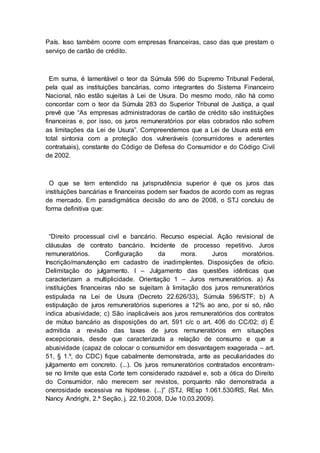 País. Isso também ocorre com empresas financeiras, caso das que prestam o
serviço de cartão de crédito.
Em suma, é lamentável o teor da Súmula 596 do Supremo Tribunal Federal,
pela qual as instituições bancárias, como integrantes do Sistema Financeiro
Nacional, não estão sujeitas à Lei de Usura. Do mesmo modo, não há como
concordar com o teor da Súmula 283 do Superior Tribunal de Justiça, a qual
prevê que “As empresas administradoras de cartão de crédito são instituições
financeiras e, por isso, os juros remuneratórios por elas cobrados não sofrem
as limitações da Lei de Usura”. Compreendemos que a Lei de Usura está em
total sintonia com a proteção dos vulneráveis (consumidores e aderentes
contratuais), constante do Código de Defesa do Consumidor e do Código Civil
de 2002.
O que se tem entendido na jurisprudência superior é que os juros das
instituições bancárias e financeiras podem ser fixados de acordo com as regras
de mercado. Em paradigmática decisão do ano de 2008, o STJ concluiu de
forma definitiva que:
“Direito processual civil e bancário. Recurso especial. Ação revisional de
cláusulas de contrato bancário. Incidente de processo repetitivo. Juros
remuneratórios. Configuração da mora. Juros moratórios.
Inscrição/manutenção em cadastro de inadimplentes. Disposições de ofício.
Delimitação do julgamento. I – Julgamento das questões idênticas que
caracterizam a multiplicidade. Orientação 1 – Juros remuneratórios. a) As
instituições financeiras não se sujeitam à limitação dos juros remuneratórios
estipulada na Lei de Usura (Decreto 22.626/33), Súmula 596/STF; b) A
estipulação de juros remuneratórios superiores a 12% ao ano, por si só, não
indica abusividade; c) São inaplicáveis aos juros remuneratórios dos contratos
de mútuo bancário as disposições do art. 591 c/c o art. 406 do CC/02; d) É
admitida a revisão das taxas de juros remuneratórios em situações
excepcionais, desde que caracterizada a relação de consumo e que a
abusividade (capaz de colocar o consumidor em desvantagem exagerada – art.
51, § 1.º, do CDC) fique cabalmente demonstrada, ante as peculiaridades do
julgamento em concreto. (...). Os juros remuneratórios contratados encontram-
se no limite que esta Corte tem considerado razoável e, sob a ótica do Direito
do Consumidor, não merecem ser revistos, porquanto não demonstrada a
onerosidade excessiva na hipótese. (...)” (STJ, REsp 1.061.530/RS, Rel. Min.
Nancy Andrighi, 2.ª Seção, j. 22.10.2008, DJe 10.03.2009).
 
