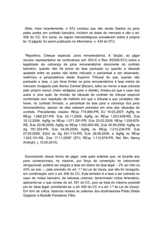 Aliás, mais recentemente, o STJ concluiu que não sendo fixados os juros
pelas partes em contrato bancário, incidem as taxas de mercado e não o art.
406 do CC. Em suma, as regras mercadológicas prevalecem sobre a própria
lei. O julgado foi assim publicado no Informativo n. 434 do STJ:
“Repetitivo. Cheque especial. Juros remuneratórios. A Seção, ao julgar
recurso representativo de controvérsia (art. 543-C e Res. 8/2008-STJ) sobre a
legalidade da cobrança de juros remuneratórios decorrente do contrato
bancário, quando não há prova da taxa pactuada ou quando a cláusula
ajustada entre as partes não tenha indicado o percentual a ser observado,
reafirmou a jurisprudência deste Superior Tribunal de que, quando não
pactuada a taxa, o juiz deve limitar os juros remuneratórios à taxa média de
mercado divulgada pelo Banco Central (Bacen), salvo se menor a taxa cobrada
pelo próprio banco (mais vantajosa para o cliente). Anotou-se que o caso dos
autos é uma ação de revisão de cláusula de contrato de cheque especial
combinada com repetição de indébito em que o tribunal a quo constatou não
haver, no contrato firmado, o percentual da taxa para a cobrança dos juros
remuneratórios, apesar de eles estarem previstos em uma das cláusulas do
contrato. Precedentes citados: REsp 715.894-PR, DJ 19.03.2007; AgRg no
REsp 1.068.221-PR, DJe 24.11.2008; AgRg no REsp 1.003.938-RS, DJe
18.12.2008; AgRg no REsp 1.071.291-PR, DJe 23.03.2009; REsp 1.039.878-
RS, DJe 20.06.2008; AgRg no REsp 1.050.605-RS, DJe 05.08.2008; AgRg no
Ag 761.303-PR, DJe 04.08.2009; AgRg no REsp 1.015.238-PR, DJe
07.05.2008; EDcl no Ag 841.712-PR, DJe 28.08.2009, e AgRg no REsp
1.043.101-RS, DJe 17.11.2008” (STJ, REsp 1.112.879-PR, Rel. Min. Nancy
Andrighi, j. 12.05.2010).
Discordando dessa forma de julgar, este autor entende que, no tocante aos
juros convencionais, no máximo, por força de convenção no instrumento
obrigacional, poderá ser exigida a taxa em dobro da taxa legal – 2% ao mês ou
24% ao ano –, pela previsão do art. 1.º da Lei de Usura, que não foi revogada,
em combinação com o art. 406 do CC. Esta também é a taxa a ser cobrada no
caso de mútuo bancário, de natureza onerosa, denominado mútuo feneratício,
aplicando-se o que consta do art. 591 do CC, pois se trata do máximo possível
por lei (taxa legal, conciliando-se o art. 406 do CC e o art. 1.º da Lei de Usura).
Em tom de crítica, fazemos nossas as palavras dos doutrinadores Pablo Stolze
Gagliano e Rodolfo Pamplona Filho:
 