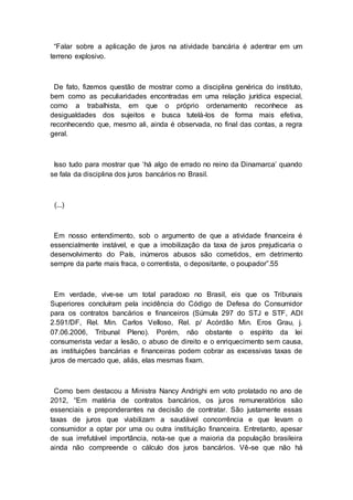 “Falar sobre a aplicação de juros na atividade bancária é adentrar em um
terreno explosivo.
De fato, fizemos questão de mostrar como a disciplina genérica do instituto,
bem como as peculiaridades encontradas em uma relação jurídica especial,
como a trabalhista, em que o próprio ordenamento reconhece as
desigualdades dos sujeitos e busca tutelá-los de forma mais efetiva,
reconhecendo que, mesmo ali, ainda é observada, no final das contas, a regra
geral.
Isso tudo para mostrar que ‘há algo de errado no reino da Dinamarca’ quando
se fala da disciplina dos juros bancários no Brasil.
(...)
Em nosso entendimento, sob o argumento de que a atividade financeira é
essencialmente instável, e que a imobilização da taxa de juros prejudicaria o
desenvolvimento do País, inúmeros abusos são cometidos, em detrimento
sempre da parte mais fraca, o correntista, o depositante, o poupador”.55
Em verdade, vive-se um total paradoxo no Brasil, eis que os Tribunais
Superiores concluíram pela incidência do Código de Defesa do Consumidor
para os contratos bancários e financeiros (Súmula 297 do STJ e STF, ADI
2.591/DF, Rel. Min. Carlos Velloso, Rel. p/ Acórdão Min. Eros Grau, j.
07.06.2006, Tribunal Pleno). Porém, não obstante o espírito da lei
consumerista vedar a lesão, o abuso de direito e o enriquecimento sem causa,
as instituições bancárias e financeiras podem cobrar as excessivas taxas de
juros de mercado que, aliás, elas mesmas fixam.
Como bem destacou a Ministra Nancy Andrighi em voto prolatado no ano de
2012, “Em matéria de contratos bancários, os juros remuneratórios são
essenciais e preponderantes na decisão de contratar. São justamente essas
taxas de juros que viabilizam a saudável concorrência e que levam o
consumidor a optar por uma ou outra instituição financeira. Entretanto, apesar
de sua irrefutável importância, nota-se que a maioria da população brasileira
ainda não compreende o cálculo dos juros bancários. Vê-se que não há
 