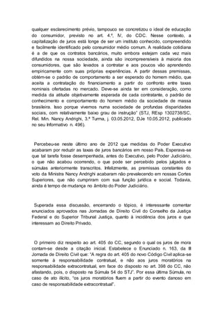 qualquer esclarecimento prévio, tampouco se concretizou o ideal de educação
do consumidor, previsto no art. 4.º, IV, do CDC. Nesse contexto, a
capitalização de juros está longe de ser um instituto conhecido, compreendido
e facilmente identificado pelo consumidor médio comum. A realidade cotidiana
é a de que os contratos bancários, muito embora estejam cada vez mais
difundidos na nossa sociedade, ainda são incompreensíveis à maioria dos
consumidores, que são levados a contratar e aos poucos vão aprendendo
empiricamente com suas próprias experiências. A partir dessas premissas,
obtém-se o padrão de comportamento a ser esperado do homem médio, que
aceita a contratação do financiamento a partir do confronto entre taxas
nominais ofertadas no mercado. Deve-se ainda ter em consideração, como
medida da atitude objetivamente esperada de cada contratante, o padrão de
conhecimento e comportamento do homem médio da sociedade de massa
brasileira. Isso porque vivemos numa sociedade de profundas disparidades
sociais, com relativamente baixo grau de instrução” (STJ, REsp 1302738/SC,
Rel. Min. Nancy Andrighi, 3.ª Turma, j. 03.05.2012, DJe 10.05.2012, publicado
no seu Informativo n. 496).
Percebeu-se neste último ano de 2012 que medidas do Poder Executivo
acabaram por reduzir as taxas de juros bancários em nosso País. Esperava-se
que tal tarefa fosse desempenhada, antes do Executivo, pelo Poder Judiciário,
o que não acabou ocorrendo, o que pode ser percebido pelos julgados e
súmulas anteriormente transcritos. Infelizmente, as premissas constantes do
voto da Ministra Nancy Andrighi acabaram não prevalecendo em nossas Cortes
Superiores, que não cumpriram com sua função jurídica e social. Todavia,
ainda é tempo de mudança no âmbito do Poder Judiciário.
Superada essa discussão, encerrando o tópico, é interessante comentar
enunciados aprovados nas Jornadas de Direito Civil do Conselho da Justiça
Federal e do Superior Tribunal Justiça, quanto à incidência dos juros e que
interessam ao Direito Privado.
O primeiro diz respeito ao art. 405 do CC, segundo o qual os juros de mora
contam-se desde a citação inicial. Estabelece o Enunciado n. 163, da III
Jornada de Direito Civil que: “A regra do art. 405 do novo Código Civil aplica-se
somente à responsabilidade contratual, e não aos juros moratórios na
responsabilidade extracontratual, em face do disposto no art. 398 do CC, não
afastando, pois, o disposto na Súmula 54 do STJ”. Por essa última Súmula, no
caso de ato ilícito, “os juros moratórios fluem a partir do evento danoso em
caso de responsabilidade extracontratual”.
 