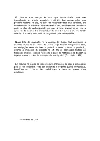 O presente autor sempre lecionava que estava filiado quase que
integralmente ao anterior enunciado doutrinário. Isso porque cabia uma
pequena ressalva de que, no caso de responsabilidade civil contratual, em
havendo mora de obrigação líquida e vencida, os juros devem ser contados a
partir da data do inadimplemento, eis que há mora solvendi ex re, com a
aplicação da máxima dies interpellat pro homine. Em suma, o art. 405 do CC
deve incidir somente aos casos de obrigação líquida e não vencida.
Nessa linha de conclusão, na V Jornada de Direito Civil, aprovou-se o
seguinte enunciado, de autoria de Marcos Jorge Catalan: “Os juros de mora,
nas obrigações negociais, fluem a partir do advento do termo da prestação,
estando a incidência do disposto no art. 405 da codificação limitada às
hipóteses em que a citação representa o papel de notificação do devedor ou
àquelas em que o objeto da prestação não tem liquidez” (Enunciado n. 428).
Em resumo, no tocante ao início dos juros moratórios, ou seja, o termo a quo
para a sua incidência, pode ser elaborado o seguinte quadro comparativo,
levando-se em conta as três modalidades de mora do devedor antes
estudadas:
Modalidade de Mora
 